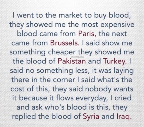 Image Description: Bluish denim background with the following text; " I went to the market to buy blood, they showed me the most expensive blood came from Paris, the next came from Brussels. I said show me something cheaper thew showed me the blood of Pakistan and Turkey. I said no something less, it was laying there in the corner, I said what's the cost of this, they said nobody wants it because it flows everyday, I cried and ask who's blood is this, they replied the blood of Syria and Iraq.
