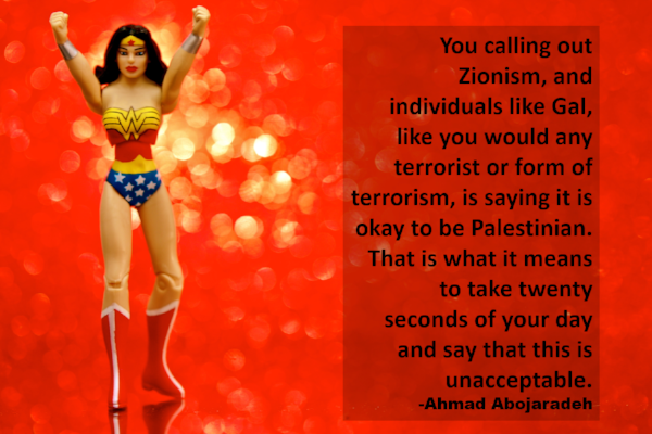 Photo Description; A red, out of focus and glittery background compliments a Wonder Woman action figure, center left, with both her fists raised in the air. Ahmad Abojaradeh's quote is on the left side of the photo and states "You calling out Zionism, and individuals like Gal, like you would any terrorist or form of terrorism, is saying it is okay to be Palestinian. That is what it means to take twenty seconds of your day and say that this is unacceptable.