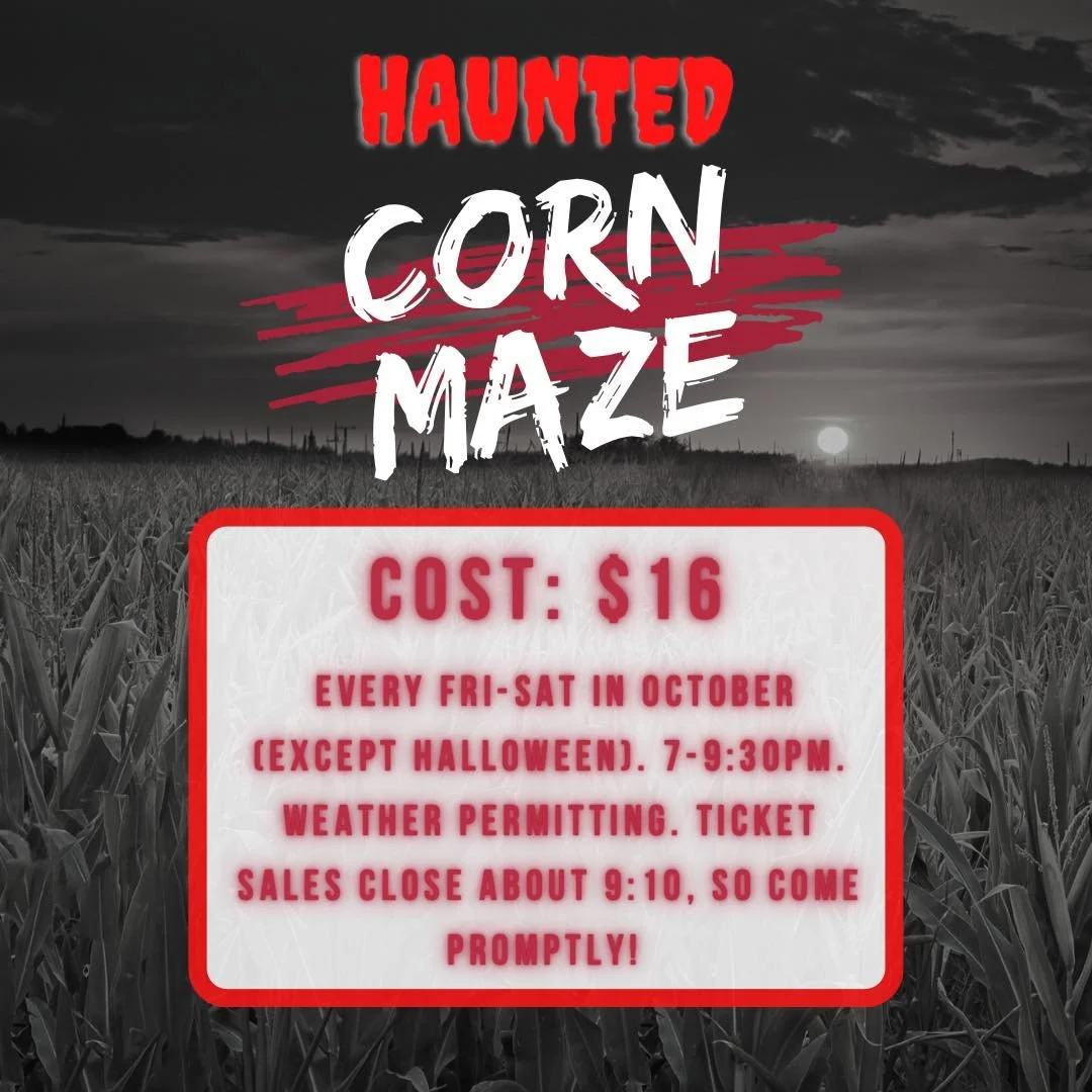 Haunted Corn Maze happening tonight and Saturday!!! Beginning about 7 or slightly after when dusk begins. Tickets are $16 each. Not recommended for small children. Ticket sales are in our farm store. We will then direct you to where to find the corn 