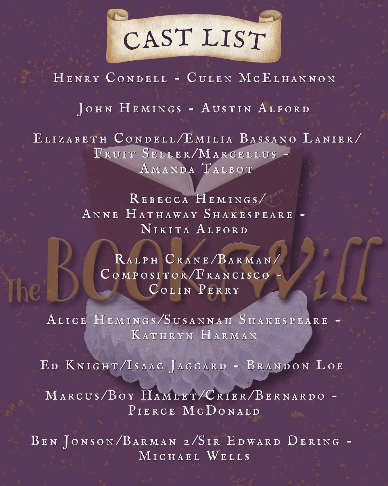 CAST LIST
 
THE BOOK OF WILL
 
This, as always, is my least favorite part of the entire process.
So many truly talented people and only so many roles to cast.
PLEASE come back and audition again – I would be thrilled to work with all of you!