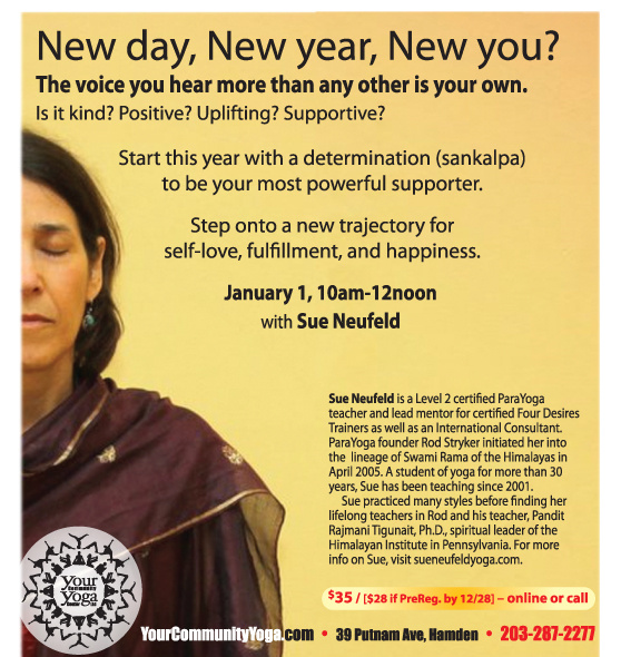 New Year, New Day, New You! Master Workshop with Sue Neufeld, Level 2 ParaYoga® certified teacher January 1, 2017, 10am to 12noon Happiness Now! Start this year with clarity, light and a world view dedicated to joy and fulfillment. It starts with Self Love. Come fill yourself with the Shakti of our Sangha & dedicate this year to your brighter Self. This workshop includes asana, pranayama, bandhas, mudra, kriya, guided deep relaxation and meditation. $28 PreReg. By Dec. 28 / $35 thereafter Register Now Online 203-287-2277 * * * * * * * * * * * * January 1 also marks our 10 YEAR Anniversary. . . Help us celebrate! After Sue's Workshop, join us 12-1pm to enjoy soup, bread, cake & bubbly as we celebrate 10 years of building community! Share memories, thoughts, dreams for the future! (feel free to bring treats to share too, if you like, or just come on by!) * * * * * * * * * * * *