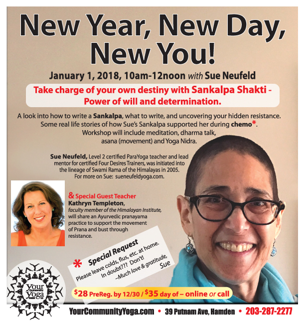 New Year, New Day, New You! Master Workshop with Sue Neufeld, Level 2 ParaYoga® certified teacher January 1, 2018, 10am to 12noon EXTENDED!!! $28 PreReg. By Dec. 31 / $35 day of Register Now Online 203-287-2277 * * * * * January 1 also marks our 11 YEAR Anniversary. . . Help us celebrate! After Sue's Workshop, join us 12noon-1:30pm to enjoy soup, bread, cake & bubbly as we begin our 12th year of building community! Share memories, thoughts, dreams for the future! Feel free to bring treats to share too, if you like, or just come on by. Y ou are welcome to join us whether or not you were able to attend the workshop.) * * * * *