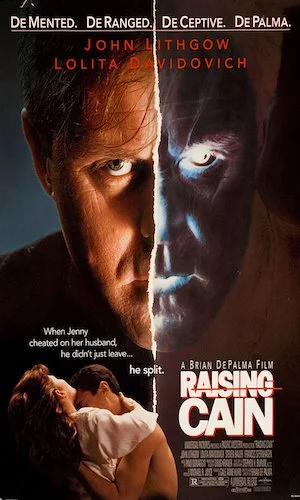 Raising Cain - Dir. Brian DePalma imdb synopsis: The oncologist wife of a prominent child psychologist suspects her husband has an unhealthy scientific obsession with their child, unaware of what - or who - is really going on inside his head.