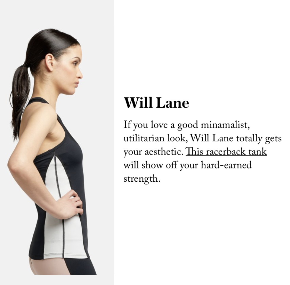19 ACTIVEWEAR BRANDS YOU NEED TO KNOW ABOUT - STYLECASTER "If you love a good minamalist, utilitarian look, Will Lane totally gets your aesthetic. This racerback tank will show off your hard-earned strength." READ MORE