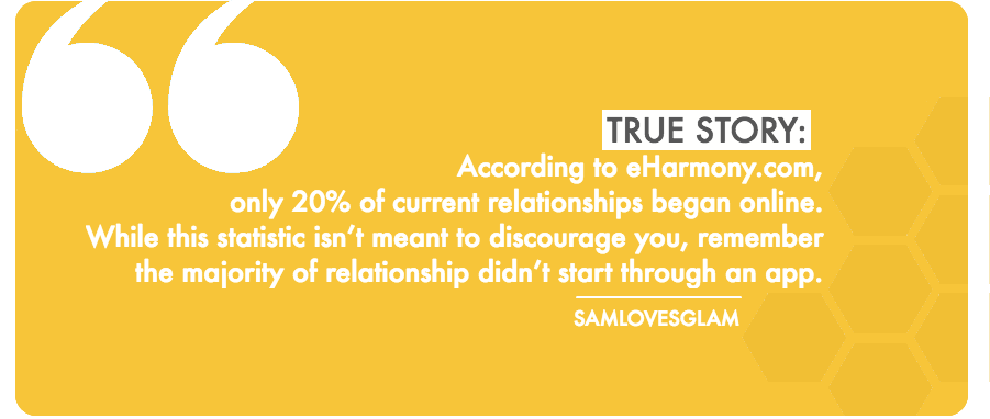 My last two long-term relationships formed from work or through mutual friends. In this tech savvy and often tech overloaded day-in-age, it’s easy to feel like datings apps are our only want to make connections, but know that it’s not. Take each date and interaction as a learning lesson. Every experience can also be a challenge for you to try something new and get out of your comfort zone. Being in an unfamiliar (offline) place is probably where your 80% chance of finding your next real relationship.