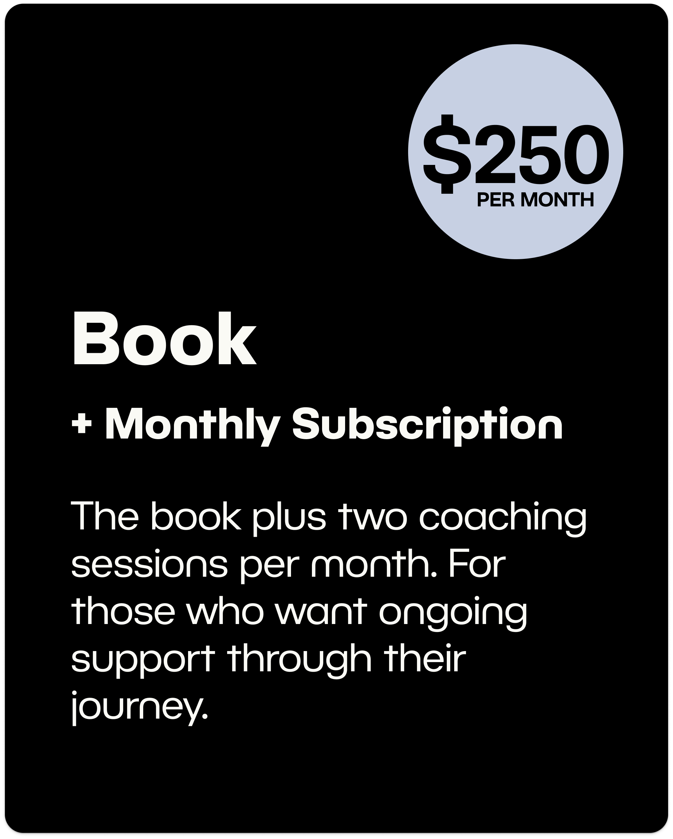 Book + Monthly Subscription $250/month - The book plus two coaching sessions per month. For those who want ongoing support through their  journey.