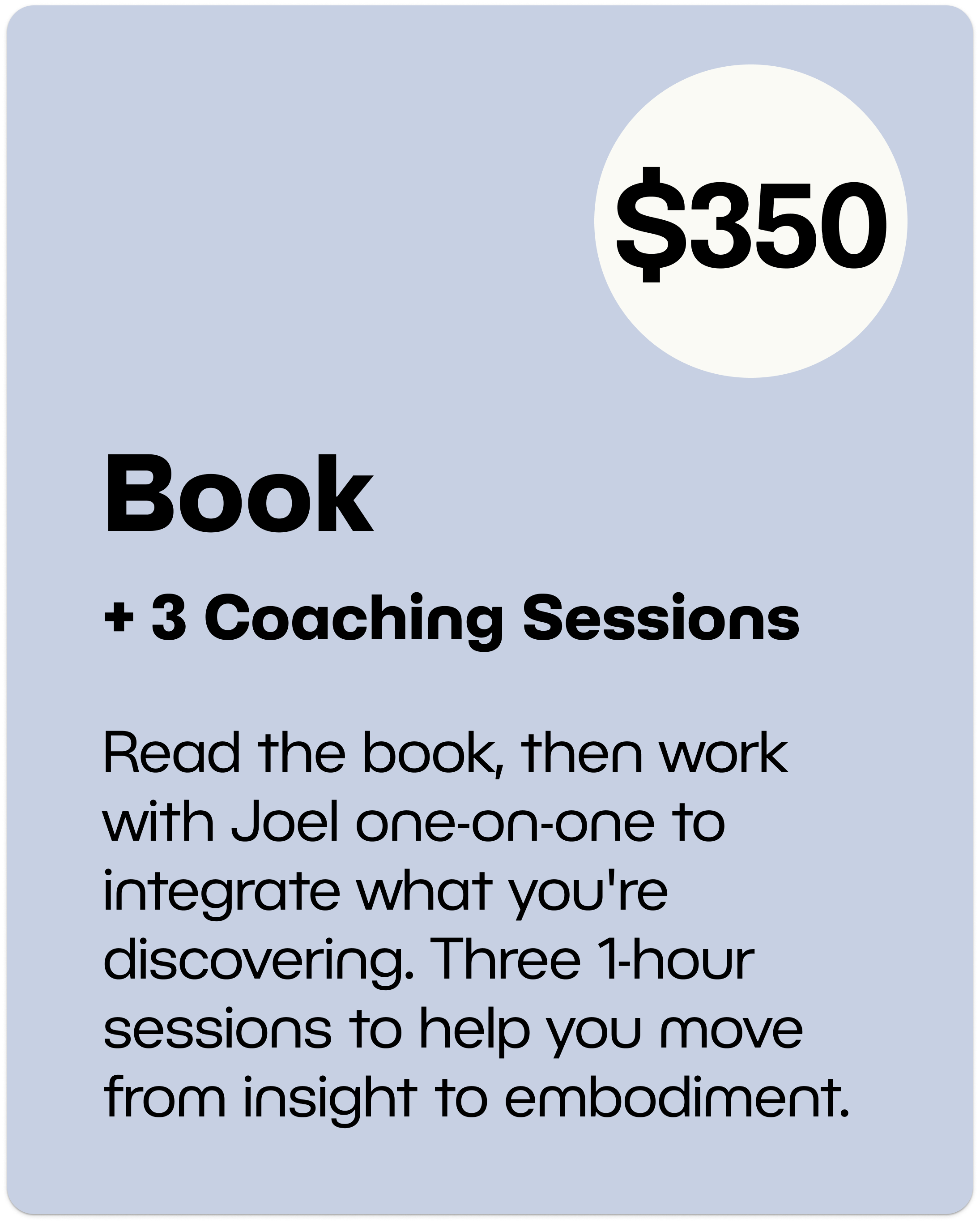 Book + 3 Coaching Sessions $350 - Read the book, then work with Joel one-on-one to integrate what you're discovering. Three 1-hour sessions to help you move from insight to embodiment.