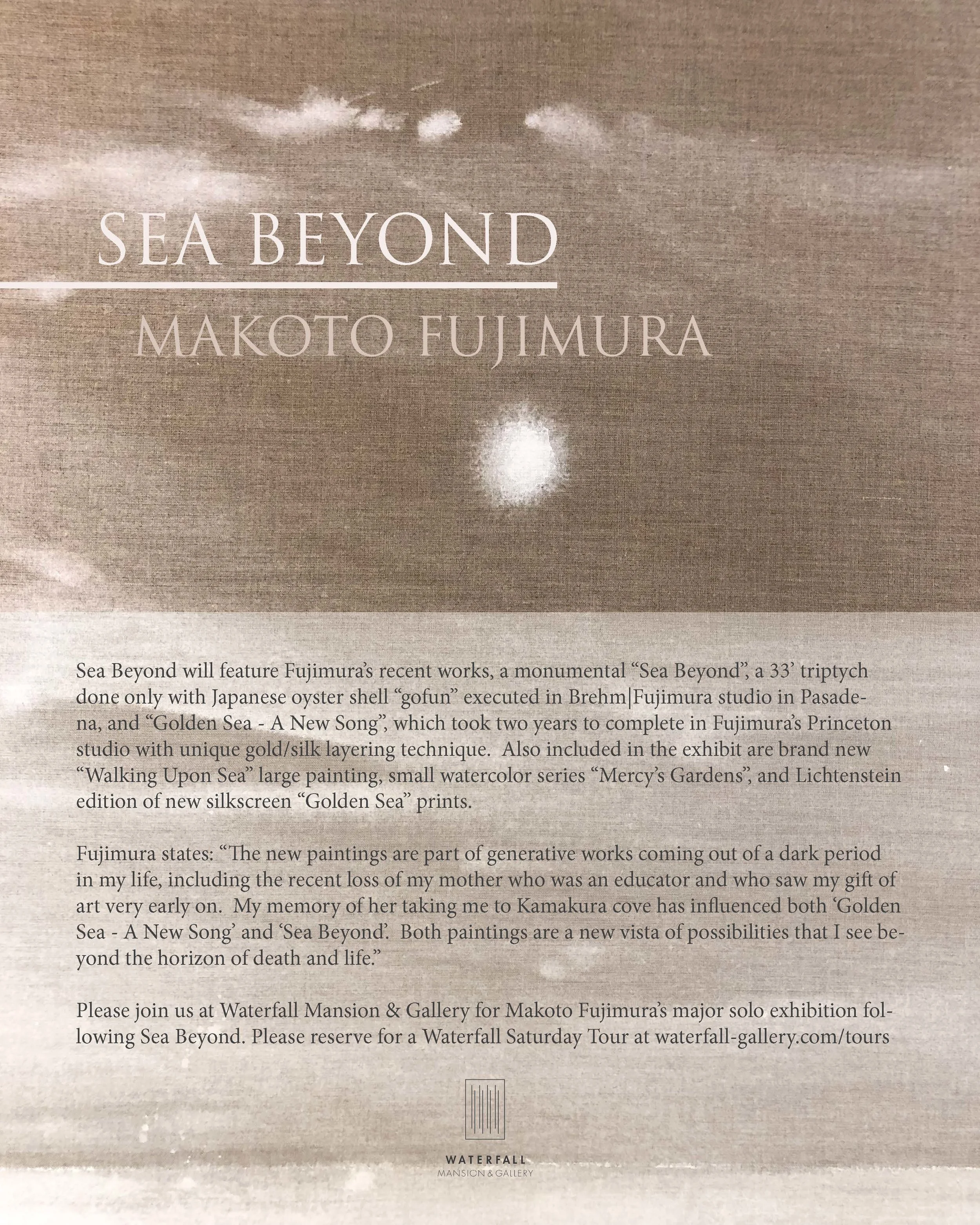 Waterfall Gallery presents “Sea Beyond”, a Makoto Fujimura solo exhibition. It will feature Fujimura’s recent works, a monumental “Sea Beyond”, a 33’ triptych done only with Japanese oyster shell “gofun“ executed in Brehm, Fujimura’s studio in Pasadena, and “Golden Sea - A New Song”, which took two years to complete in Fujimura’s Princeton studio with unique gold/silk layering technique. Also included in the exhibit are brand new “Walking Upon Sea” large painting, small watercolor series “Mercy’s Gardens”, and Lichtenstein editions of new silkscreen “Golden Sea” prints. Fujimura states: “The new paintings are part of generative works coming out of a dark period in my life, including the recent loss of my mother who was an educator and who saw my gift of art very early on. My memory of her taking me to Kamakura cove has influenced both ‘Golden Sea - A New Song’ and ‘Sea Beyond’. Both paintings are a new vista of possibilities that I see beyond the horizon of death and life. ” Please join us at Waterfall Mansion & Gallery for Makoto Fujimura’s major solo exhibition following Sea Beyond. Kate Shin’s Waterfall Mansion Gallery will be the first venue to feature Makoto Fujimura’s monumental work “Sea Beyond.” The elongated architectural masterpiece designed by Toshiko Mori, with a literal waterfall inside the alcove of a converted carriage house, echoes the ambitious scale and vision of Fujimura’s new works and his vision of Culture Care, both of which David Brooks of the New York Times recently highlighted. Brooks wrote: “I’ve felt a great need to take a break from this (hectic) pace every once in a while and step into a slower dimension of time. Mako’s paintings are very good for these moments.” (Read the full piece below). Kate Shin describes “Sea Beyond” and an ambitious companion project in Alpine, NJ, as “creating repose and quiet as a new kind of art space, a flourishing space.” Remarkably, Fujimura severely limited the materials for these large works; just one type of earth material is used for each triptych. The choice of materials is an intentional part of Fujimura’s “Slow Art,” as Brooks notes. For instance, in 2018 Fujimura used a 90-year-old Sumi ink for the “Transfiguration” triptych inspired by his trips to Israel, and for this year’s exclusive offering, he created a triptych done only with pulverized oyster shell (Japanese “Gofun”) layered over and over on Belgium Linen for the “Sea Beyond” painting, which honors his childhood memory of his mother bringing him to Kamakura cove on the eastern coast of Japan. In the 13thcentury, Kamakura was a Japanese capital, and it features as a backdrop for all of Fujimura’s works. That Waterfall Mansion is the only fully LEED-certified green mansion in New York City accentuates Fujimura’s “Slow Art” and makes it a fitting site for work inspired by Kamakura’s integration of nature and culture, which spans many centuries. The exhibition pairs “Sea Beyond” with Fujimura’s newly created “Golden Sea – A New Song,” for which he used a unique gold/silk layering technique inherited from the master Nihonga artist Matazo Kayama, Fujimura’s mentor during his National Scholar days at Tokyo University of the Arts. These new pieces painted in his Princeton and Brehm|Fujimura Pasadena studios define Fujimura’s major signature pieces to be featured in future museum exhibits around the world. He has exhibited in New York City over two-and-a-half decades and embarked on several museum exhibits, including his 2018 show at Tikotin Museum in Israel and an upcoming fall 2019 exhibition at the Gonzaga Jundt Museum in Spokane, Washington. His works have been reviewed widely in media including Art in America, The New York Times, The Wall Street Journal and Brooklyn Rail, and are in the collections of major museums including the Yokohama Museum, Tokyo Contemporary Museum, Saint Louis Museum and Huntington Library. Fujimura states: “The new paintings are among the generative works coming out of a dark period in my life, including the recent loss of my mother, who was an educator and who saw my gift of art very early on. My memory of her taking me to Kamakura cove has influenced both ‘Golden Sea – A New Song’ and ‘Sea Beyond.’ I realized I had intuited the ‘Sea Beyond’ painting as an homage to her when she passed suddenly; the painting is a new vista of possibilities that I see beyond the horizon of death and life.” Kate Shin states: “Fujimura’s work invokes a new type of integration of art, culture and the spirit. His care for nature and culture through his diligent study of Japanese culture, and what he has called ‘culture care’ expressions of empathy and hope in culture, are captured in his paintings. ‘Sea Beyond’ is a horizon of hope in the viewers’ lives to experience as well.” When Joseph Beuys famously stated that “everyone is an artist,” he was affirming the deepest longings for connection between an artist and society. Fujimura’s work connects Beuys’ social aesthetic with the Japanese tradition — most notably, the tradition of Sen no Rikyu, the venerable 16th-century tea master and progenitor of the Japanese aesthetic. “Sea Beyond” can also be regarded as a portal through which each viewer can embark on a journey to see beyond the horizon of life and even death. Like Fujimura’s life as an artist, and his leadership of the “Culture Care” movement that is a catalyst to bring healing to the divided culture, “Sea Beyond” gazes toward the generative possibility of hope and provides a “resurrection moment” in New York City. Fujimura finds the seed of “Sea Beyond” in his consideration of Rachel Carson’s writings, and the poetry of Emily Dickinson. Dickinson’s line “Death – so – the hyphen of the Sea” has inspired Fujimura’s past lectures on Culture Care. In his recent keynote address at Baylor University’s conference “Stewardship of Creation,” he detailed his reading of Carson and Dickinson ( https://www.makotofujimura.com/writings/emily-dickinson-rachel-carson-and-the-new-creation/ ). The images in “Sea Beyond” were birthed during a collaboration with Kate Shin to create a new set of editioned prints at Lichtenstein Studios. The discovery process can be seen at this Waterfall Mansion exhibit. Fujimura states: “The monumental ‘Sea Beyond’ was executed in Brehm|Fujimura Studio in Los Angeles, and had been inspired by the horizons of the Newport Beach area. I was at the beach when I heard that my mother had passed; and I looked at the horizon, literally to ‘see beyond,’ and realized that the Kamakura beach where my mother took me as a child literally, and directly, meets the horizon of Newport Beach. Such an intuitive leap happens often in the creative journey—I was painting an elegy for my mother even before she had passed.” To see beyond is to connect our past, our present and our future — to “stitch them” as Emily Dickinson’s dashes and hyphens do in her poems. “Sea Beyond” is a song of remembrance, or of re-membrance, that connects divided ‘members’ of our lives. A Re-membrance and Kintsugi Recently, Fujimura was invited to speak to the families of Columbine High School during their 20th commemoration of the horror that took place there on April 20,1999. Immediately after the news of the shooting broke in 1998, he began a series of paintings focused on columbine flowers, which in medieval times were a symbol of the Holy Spirit. For these works intended as an elegy he used the same oyster shell technique that is employed in “Sea Beyond.” Fujimura presented a painting of columbines to the high school, along with a 17th-century Kintsugi bowl. Kintsugi is an artistic technique that grew out of Sen no Rikyu’s aesthetic; a Kintsugi master will repair a broken tea vessel using gold and Japan lacquer, and the resulting piece is even more valuable than the original. “The Columbine High School incident broke open a deep lament in me,” Fujimura says. “I intuited that something had drastically shifted in our culture. Little did I know that it was the beginning of a series of traumatic events, and that I was raising my children and painting in what would become, two-and-a-half years later, Ground Zero in New York City. My art began to directly address the trauma of our days, from 9/11 to the 3/11 tsunami in Japan, and beyond. The parents of Columbine told us that this would be their last public commemoration — that they need to ‘move forward.’ I realized that we now will be in a season of these milestone commemorations: 20th anniversaries of 9/11, Virginia Tech shootings, of the 2006 shootings at an Amish school, of the Sandy Hook Elementary School slaughter in 2012, the earthquake and tsunami in Japan on 3/11/2011, the Boston Marathon bombings, and on and on. What kind of cultural language do we need for such a deluge of remembrance? Kintsugi is re-membrance, allowing us to ‘move forward’ while honoring the victims and our past traumas.” Fujimura’s creation of “kintsugi moments” can be traced throughout his life and his art. His Fujimura Fellows program at the Brehm Center in Pasadena and his continued work in the community at Princeton invite the next generations of makers to spend time in the studio, to collaborate, and to create artistic “kintsugi” expressions. Such a journey toward the social impact of an artist evokes Beuys. As Kate Shin observes, “Fujimura’s ‘art’ has not been captured fully in a single exhibit, a performance, his writings or his lectures. Waterfall Mansion is dedicated to both archiving and presenting his work in their totality, to create an emotive connection, an immersive ‘Sea Beyond’ experience.” Makoto Fujimura is the subject of the New York Times article, Longing for an Internet Cleanse. In this piece, the distinguished columnist David Brooks details the exquisite process that is Makoto’s preferred style of painting - the traditional Japanese method referred to as nihonga. Carefully illustrating what it is like to view one of Makoto’s works, Brooks declares that after observing a piece for several minutes, “what had seemed like a plain blue field now looked like a galaxy of color.” https://www.nytimes.com/2019/03/28/opinion/internet-cleanse.html?smid=nytcore-ios-share Discover what it’s like to immerse yourself in a Makoto, and join us for his New Solo Exhibition, “SEA BEYOND” at Waterfall Mansion and Gallery.