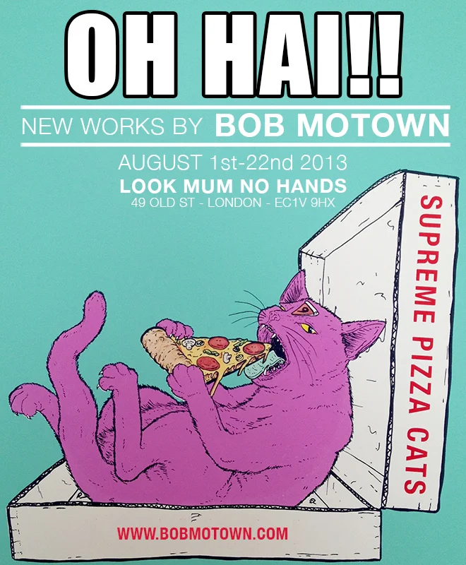 OH HAI! is the London debut of artist and print ninja Bob Motown. Originally from Los Angeles, Bob is now in London and invites you to come take a peek into his world. It is a world where felines feast on pizza, pineapples are weapons, and food has arms and legs. Sound awesome? Come and enjoy some of his recent work during the month of August at Look Mum No Hands! Opens on Thursday August 1st and runs til the 26th.
A FREE mini-zine will be given away on opening night to the first 50 guests.
Look Mum No Hands. 49 Old St. London, EC1V 9HX
Facebook Event: https://www.facebook.com/events/425396480907890/