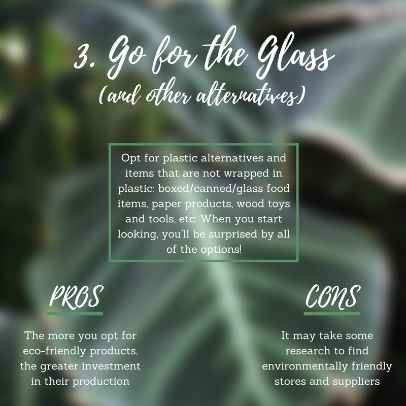 Practice your power as a consumer! Opt for plastic alternatives and items that are not wrapped in plastic: boxed/canned/glass food items, paper products, wood toys and tools, etc. When you start looking, you’ll be surprised by all of the options! Pro: You’re joining a movement that has an impact on an industrial scale. The more you opt for eco-friendly products, the greater investment in their production. This helps everyone! Con: Some stores are more eco-friendly than others. It may take a little research to find alternatives to plastic, but they are out there! Pro Tip: Don’t see a plastic-free option for the item you need? Let the store know. You actually have a reason to fill out that survey on the receipt, now!