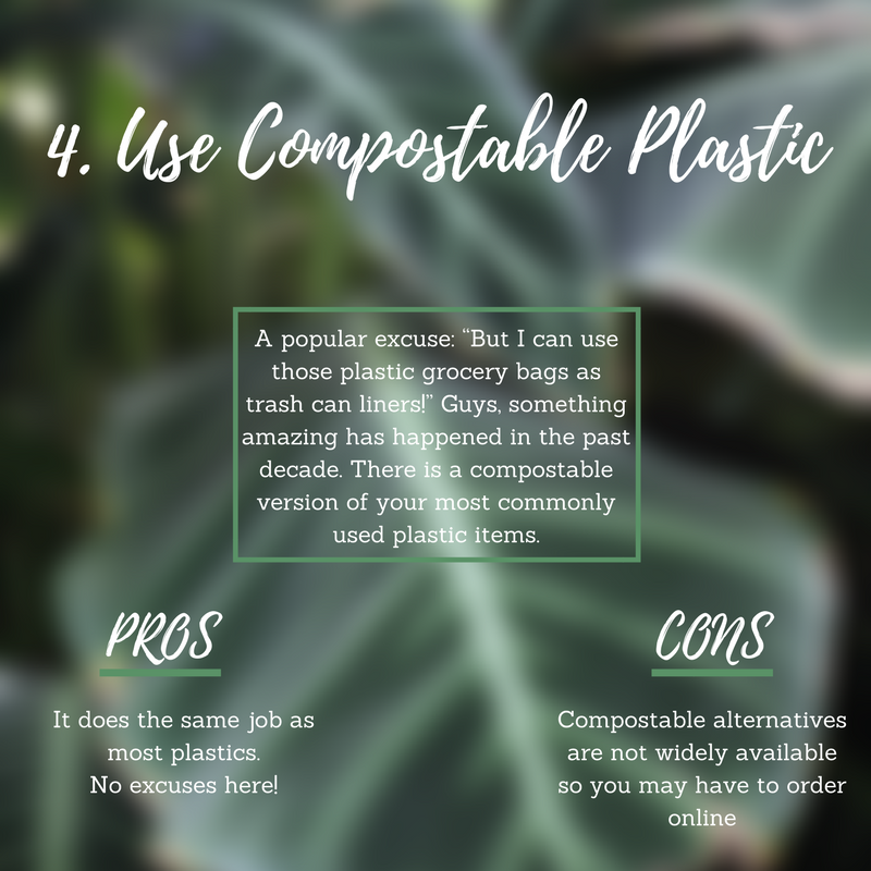 Go compostable! Very often I hear a variation of the following excuse: “But I can use those plastic grocery bags as trash can liners!” Guys, something amazing has happened in the past decade. There is a compostable version of your most commonly used plastic items. Sometimes there isn’t a paper, glass, or metal alternative to plastic. I get it, there’s just something about that flexible, lightweight, waterproof material; that’s why plastic so rapidly grew in popularity! Fortunately for the planet, there is a material that mimics plastic’s wonder in a much friendlier way. Pro: It does the same job as most plastics. No excuses! Con: Compostable alternatives are not widely available and might take some research. Pro Tip: Bring compostable containers to restaurants for sustainable leftovers.