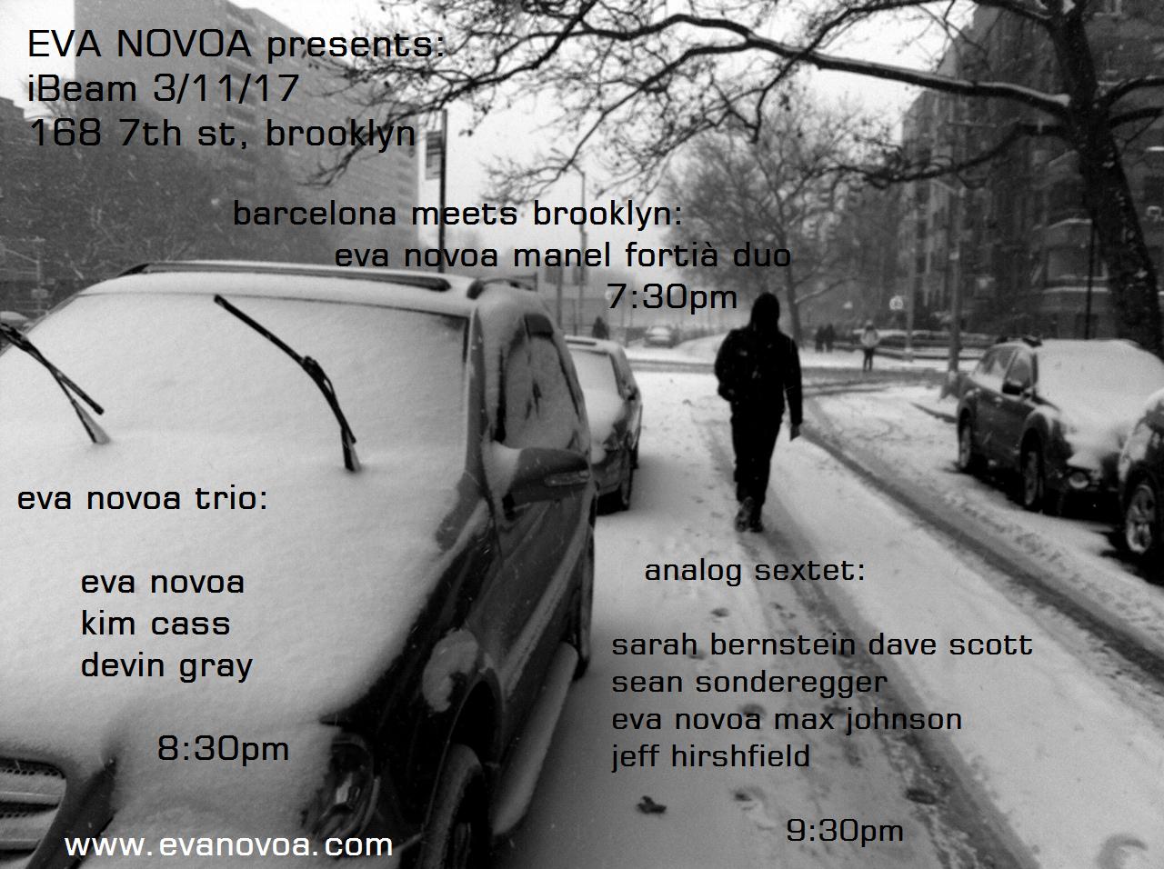  After a wonderful trip and concerts/ recording in Miami, here are a couple of performances of mine coming up this month in New York. I hope you can make it to one of our shows. I am excited about the music we are going to perform. Saturday March 11th at iBeam Brooklyn, 168 7th St Brooklyn, NY 11215 Barcelona meets Brooklyn: 7:30pm Eva Novoa & Manel Fortià Duo Eva Novoa, piano & gongs, Manel Fortià, bass Eva Novoa Trio: 8:30pm w/ Kim Cass, bass Devin Gray, drums Analog Sextet: 9:30pm Sarah Bernstein, violin Dave Scott, trumpet Sean Sonderegger, tenor sax Eva Novoa, piano Max Johnson, bass Jeff Hirshfield, drums $15 cover - cash
