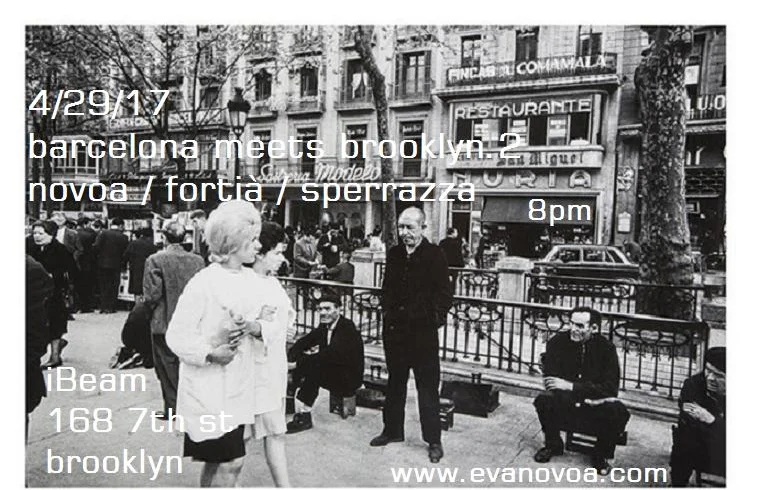 Barcelona meets Brooklyn.2 4/29/17 IBEAM Novoa / Fortià Duo Eva Novoa, piano & gongs Manel Fortià, bass 8pm Novoa / Fortià / Sperrazza Eva Novoa, piano Manel Fortià, bass Vinnie Sperrazza, drums 9pm