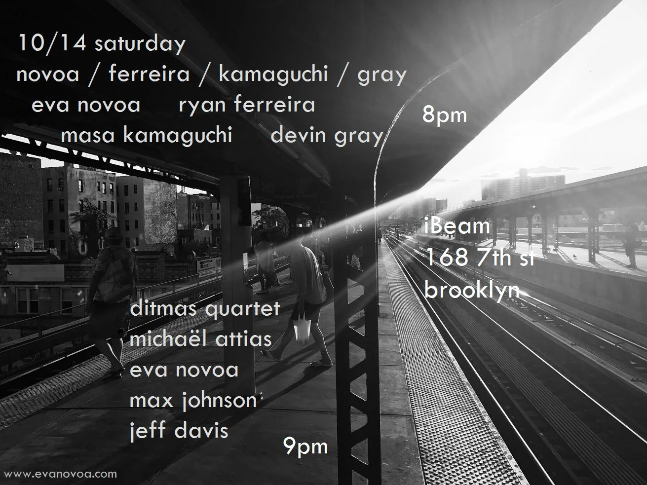 really excited to play this great double bill!! 10/14 Saturday Novoa / Ferreira / Kamaguchi / Gray Eva Novoa, piano Ryan Ferreira, guitar & effects Masa Kamaguchi, bass Devin Gray, drums 8pm Ditmas Quartet Michaël Attias, alto sax Eva Novoa, piano Max Johnson, bass Jeff Davis, drums 9pm $15 Ibeam Brooklyn Please join us and support live music! (plus it is my birthday so you cannot miss this) No beer - 100% MUSIC