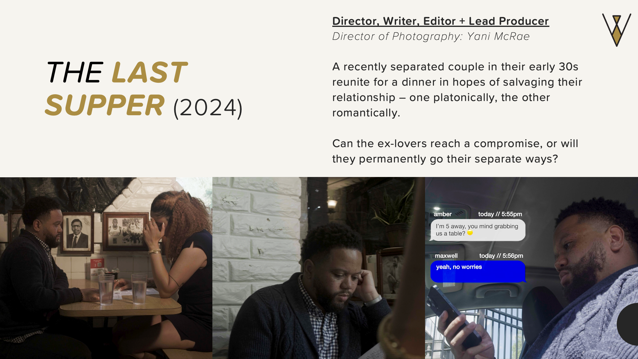 The Last Supper (2024). Director, Writer, Editor, and Lead Producer. Director of Photography: Yani McRae. A recently seperated couple in their early 30s reunite for a dinner in hopes of salvaging their relationship.