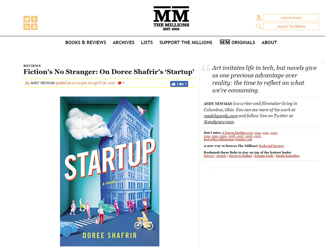 "Men in power have always tried to insulate themselves from criticism and punishment. Doree Shafrir’s Startup is a sharp-witted debut novel that peels back the layers of those structures, revealing those in power who grasp to maintain their privilege at all costs." - The Millions , April 2017