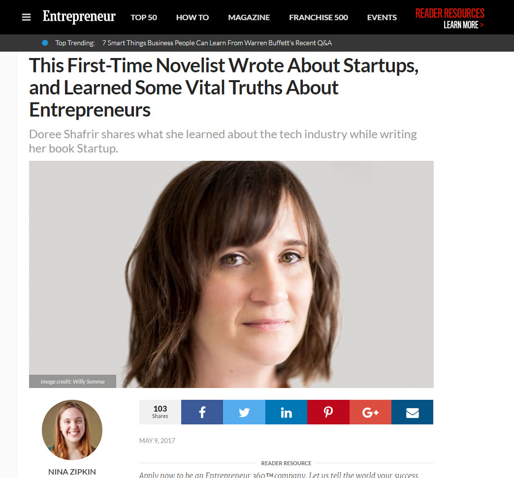 "The startup world, with its penchant for outlandish perks, overblown valuations, inscrutable jargon and big egos talking about disrupting industries and changing the world, is ripe for satire. Doree Shafrir does just that with her debut novel Startup ." - Entrepreneur , May 2017