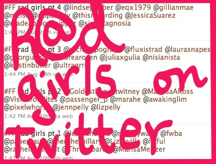Got a girl crush on: R@d Girls on Twitter!
sarahspy :
Last week for #FollowFriday, I listed a bunch of rad girls worth following on Twitter, all of whom are intelligent, funny, and pop culture-inclined. Here’s that list of ladies:
@ lindseyweber @ eqx1979 @ gillianmae @ melsil @ popcandy @ thisrecording @ JessicaSuarez @ madeablog @ sippor @ simultagnosia @ racheltipograph @ fluxistrad @ laurasnapes @ georgiakral @ andrearosen @ juliaxgulia @ nisianista @ kirstinbutler @ ultragrrrl @ GoldestEgg @ twitney @ MarissaARoss @ VisitationRites @ passenger_p @ marahe @ awakinglim @ pixelwhorse @ jennpelly @ lizpelly @ leamandana @ meggywang @ fwba @ paperhaus @ theotherhillary @ Lizzyville @ lizful @ rachelrosenfelt @ Threadbared @ MarisaMeltzer
Let me know who I missed in the comments. And follow me at @ sarahspy !