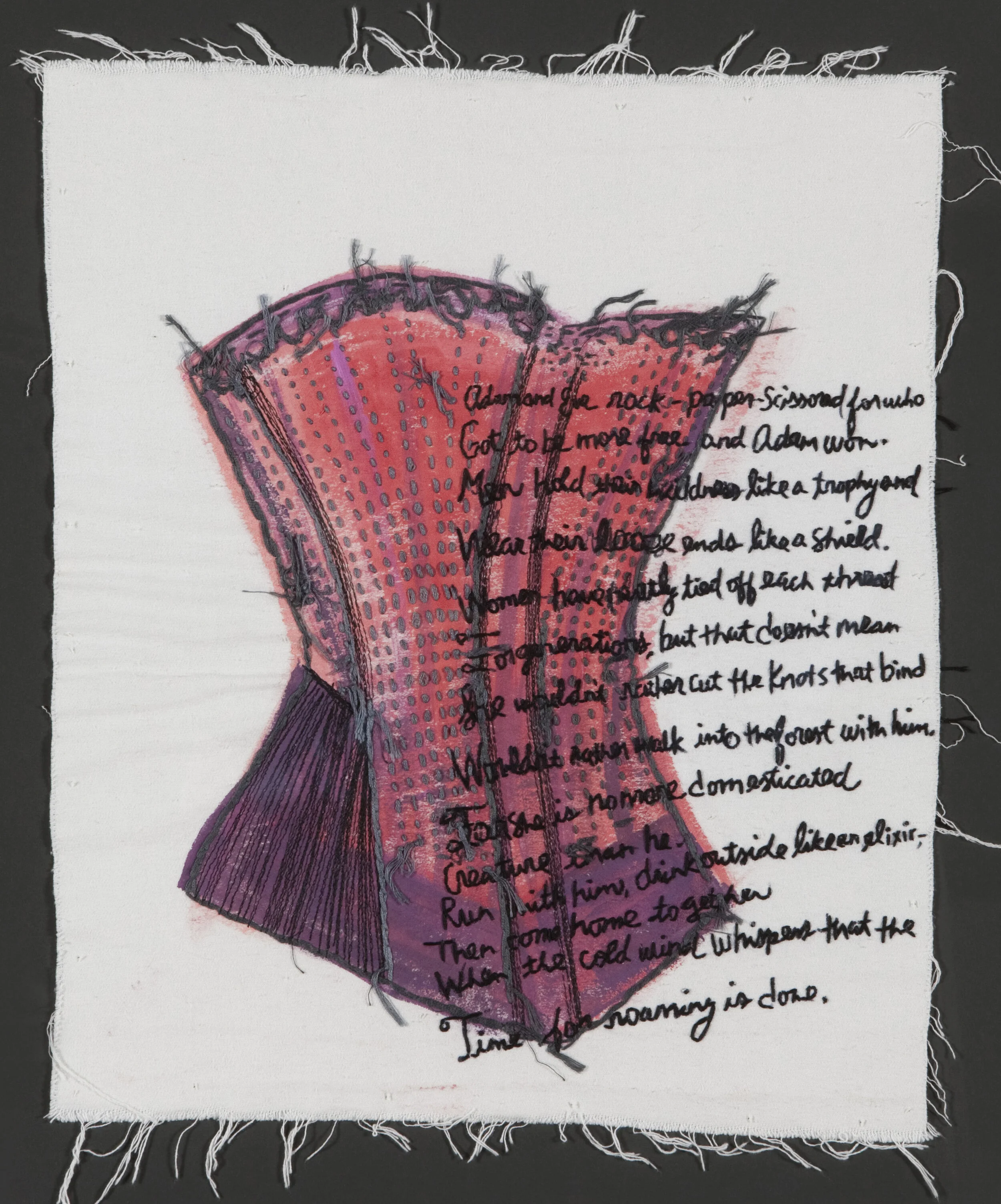 “Loose Ends”  Acrylic with Hand and Machine Embroidery on Fabric” 24” x 20” 2014 Poem by Kerri Shadid Adam and Eve rock-paper-scissored for who Got to be more free and Adam won. Men hold their wildness like a trophy and Wear their loose ends like a shield. Women have neatly tied off each thread For generations, but that doesn’t mean She wouldn’t rather cut the knots that bind Wouldn’t rather walk into the forest with him, For she is no more a domesticated Creature than he. Run with him, drink outside like an elixir— Then come home together When the cold wind whispers that the Time for roaming is done.