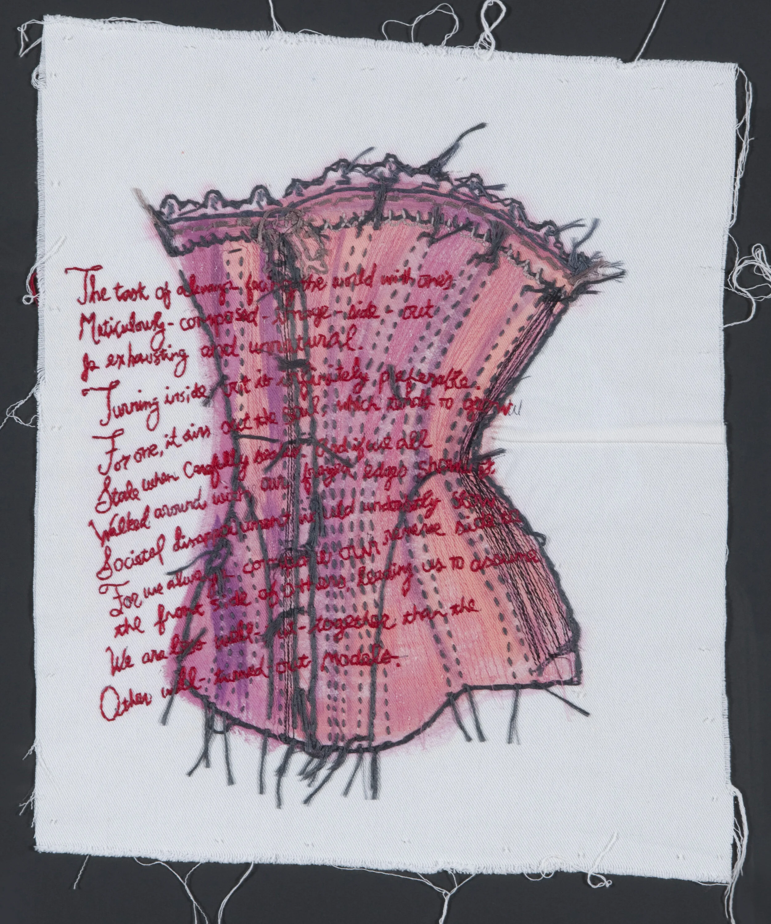 “Inside Out” Acrylic with Hand and Machine Embroidery on Fabric” 24” x 20” 2014 Poem by Kerri Shadid The task of always facing the world with one’s meticulously-composed-image-side-out is exhausting and unnatural. Turning inside-out is infinitely preferable. For one, it airs out the soul, which tends to grow Stale when carefully sealed. And if we all Walked around with our frayed edges showing, Societal disappointment would undoubtedly slow. For we always compare our reverse side to the front side of others, leading us to assume We are less well-put-together than the Other well-turned-out models.