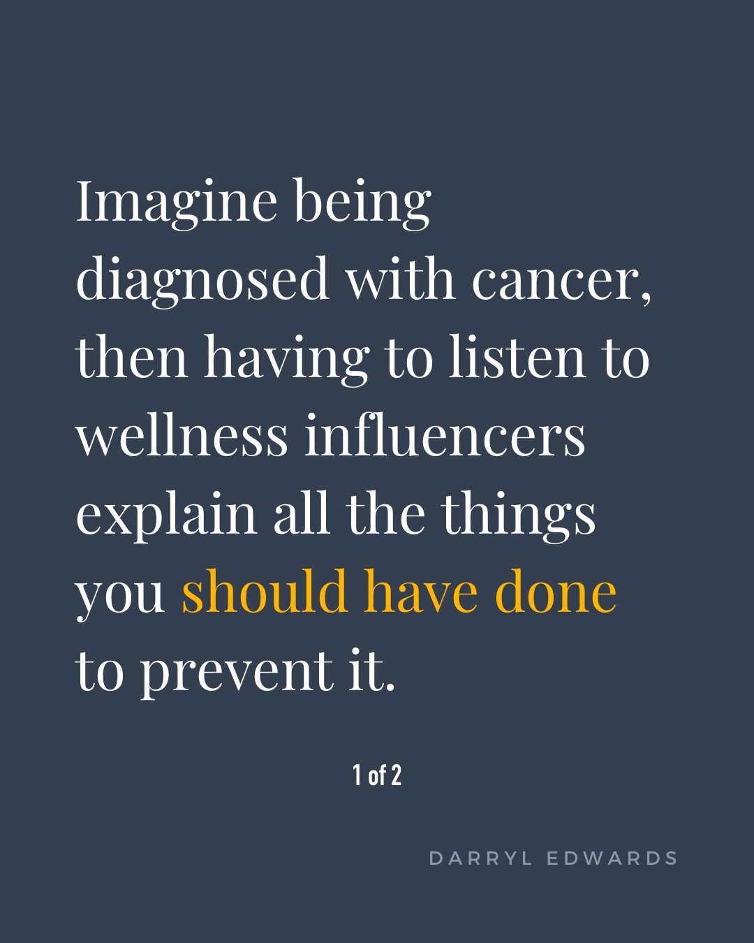 Imagine receiving a cancer diagnosis, then being confronted with messages about everything you should have done to prevent it.

Eat this. Avoid that. Exercise more. Eliminate toxins. Follow this diet. Change your lifestyle.

And somewhere in all that