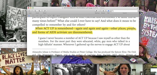 “Forgetting ACT UP”: In her essay “Forgetting ACT UP”(Quarterly Journal of Speech, 2012), filmmaker, activist and academic Alexandra Juhasz explores the idea that, “When ACT UP is remembered—again and again and again—other places, people, and forms of AIDS activism are disremembered.” At this 2015 event at the Bureau for General Service: Queer Division, I facilitated a discussion in which attendees explored Juhasz’s essay, as well as discussed what her argument meant at the moment when some responses to early AIDS activism are being remembered, while much of what has happened has yet to be remembered, reclaimed, and acknowledged. How does this lack of remembering fit into discussion and action around #blacklivesmatter and how does it impact work being done presently around HIV/AIDS?