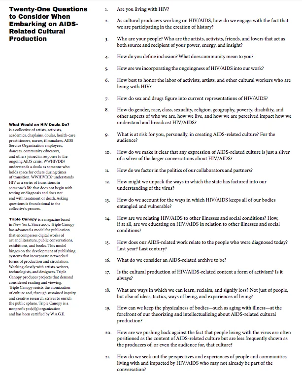 To think through the current landscape of HIV/AIDS-related culture, Corrine Fitzpatrick (Triple Canopy) and Theodore Kerr,( What Would an HIV Doula Do?), hosted a 2018 conversation entitled What Would an HIV-Informed Cultural Worker Do? This document is what came from that conversation. Informants include:Jordan Arseneault, Shirlene Cooper, Emily Colucci, Lisa Diedrich, Alex Fialho, Johnny Guaylupo, Emma Hedditch, Elizabeth Koke, Carolyn Lazard, Esther McGowan, Fernando Mariscal, Lara Mimosa Montes, Ricardo Montez, Julie Tolentino, and others who chose not to be named.