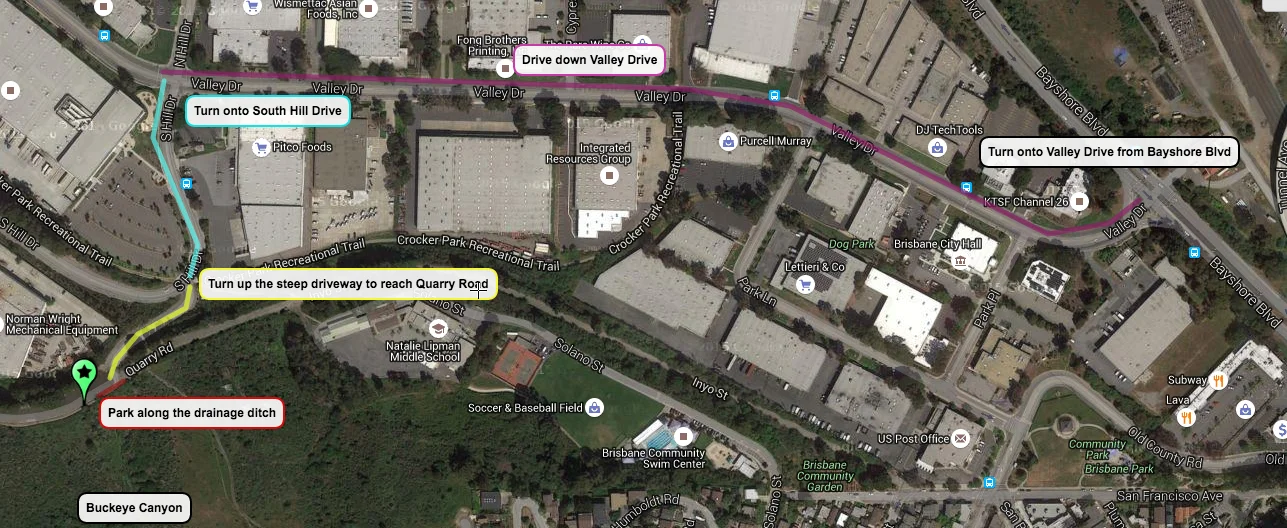 Driving Directions to Buckeye Canyon (Type in the address "69 South Hill Drive, Brisbane, CA 94005" for navigation systems/google maps) 1) From Bayshore Blvd, turn onto Valley Drive, the entrance to Crocker Industrial Park in Brisbane. 2) Drive down Valley Drive and turn left at the stoplight at the intersection of Valley Drive and South Hill Drive 3) Drive a very short distance on South Hill Drive; as the road begins to curve, immediately after a pedestrian crosswalk, you'll see a steep driveway on your left with potholes. Turn into that steep driveway and drive up. 4) Immediately at the top of the driveway turn left and stop parallel to the concrete drainage ditch, next to the trailhead entrance sign to Buckeye Canyon. This is the location of the trail into Buckeye Canyon ( https://goo.gl/maps/ ZYZLWqeDEpH2 )