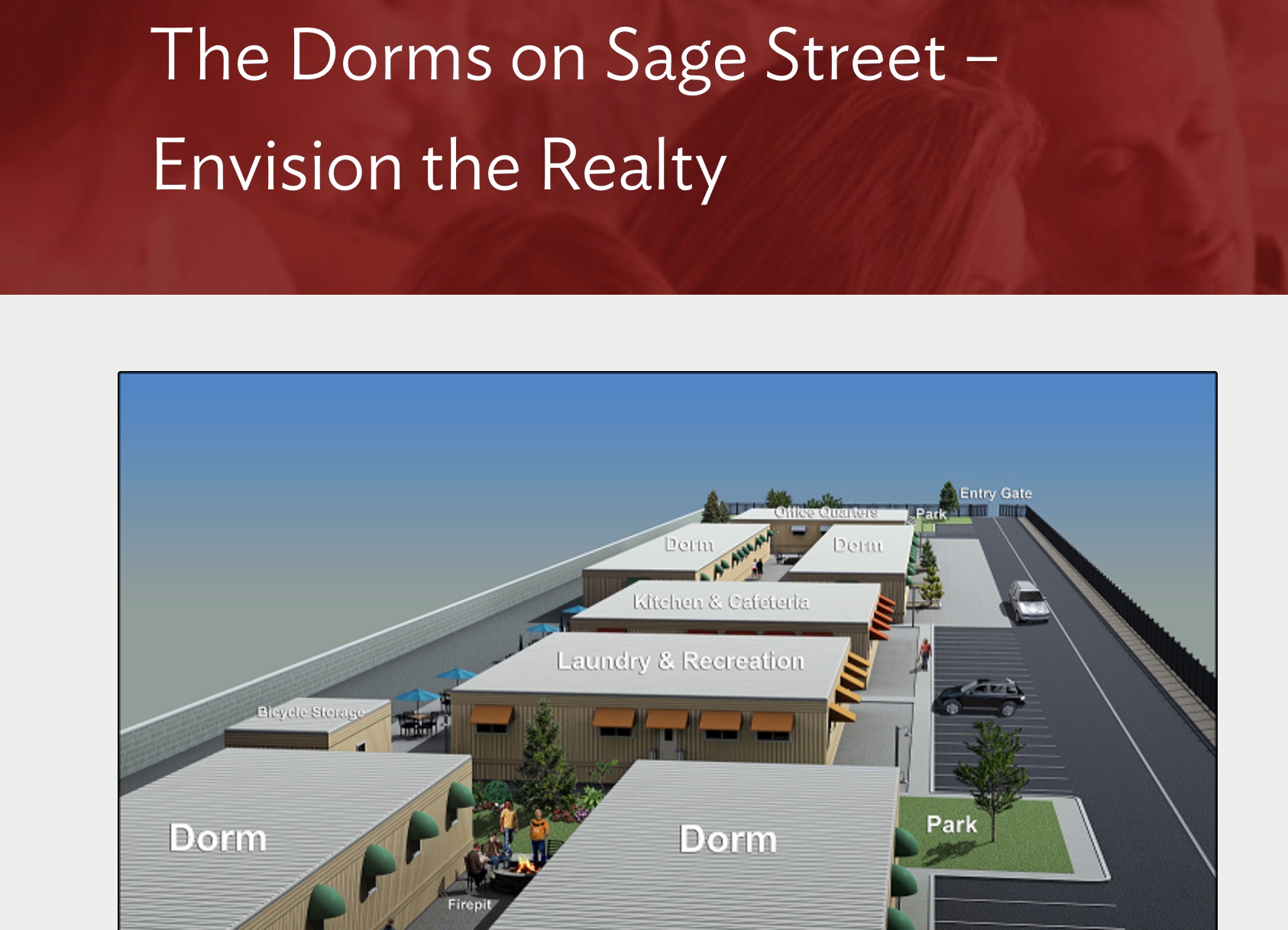 The detailed drawings for the planned dorm can be found here: https://nevadafund.org/dorms-sage-street-envision-realty/ "The feedback we've received is overwhelmingly positive," Tscheekar said. "People know that this isn't going to solve our housing crisis, but it is going to supply a big inventory of units. We're anticipating 200 units that would truly be affordable. So this is really the only project right now that is developing that if you are making minimum wage, you would be able to afford a safe and dry home."