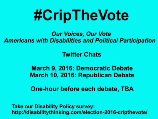 #CripTheVote - Our Voices, Our Vote - Americans with Disabiliities and Political Participation - Twitter Chats - March 9, 2016: Democratic Debate - March 10, 2016: Republican Debate - One-hour before each debate, TBA - Take our Disability Policy Survey: http://www.disabilitythinking.com/election-2016-cripthevote/