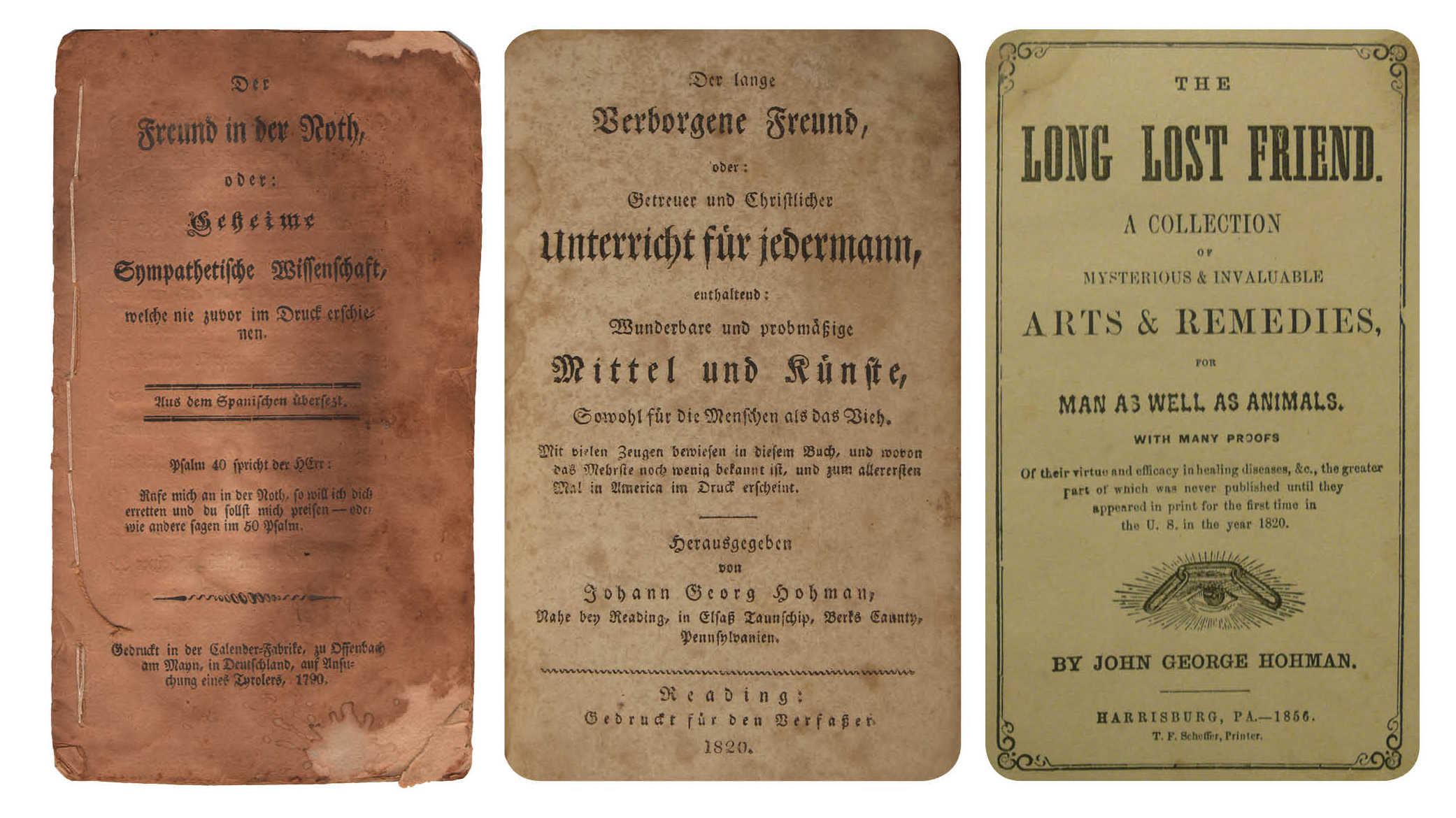 Figure 25: Left to Right : Der Freund in der Noth ( The Friend in Need ) 1813, Reading, PA. Pennsylvania German Cultural Heritage Center, Kutztown University.A lesser-known collection of cures and rituals, compiled by Johann Georg Hohman in 1813, printed by Johann Ritter of the Readinger Adler . Johann Georg Hohman’s Der lange Verborgene Freund ( The Long Lost Friend ) 1819-1820. Reading, PA. Heilman Collection of Patrick J. Donmoyer. The Long Lost Friend , Harrisburg, PA: Theodore F. Scheffer, 1856. Heilman Collection of Patrick J. Donmoyer.