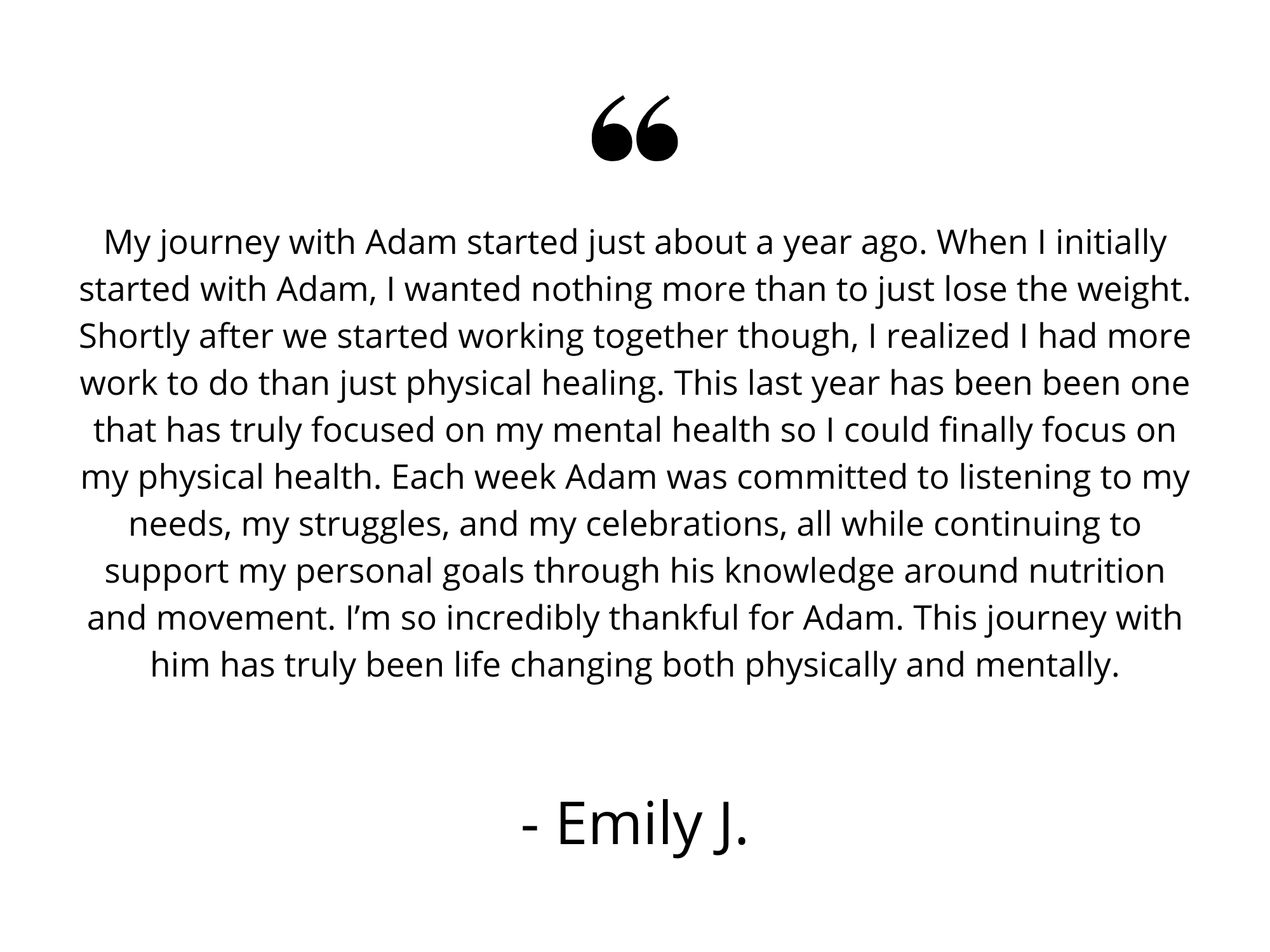 My journey with Adam started just about a year ago. When I initially started with Adam, I wanted nothing more than to just lose the weight. Shortly after we started working together though, I realized I had more work.png
