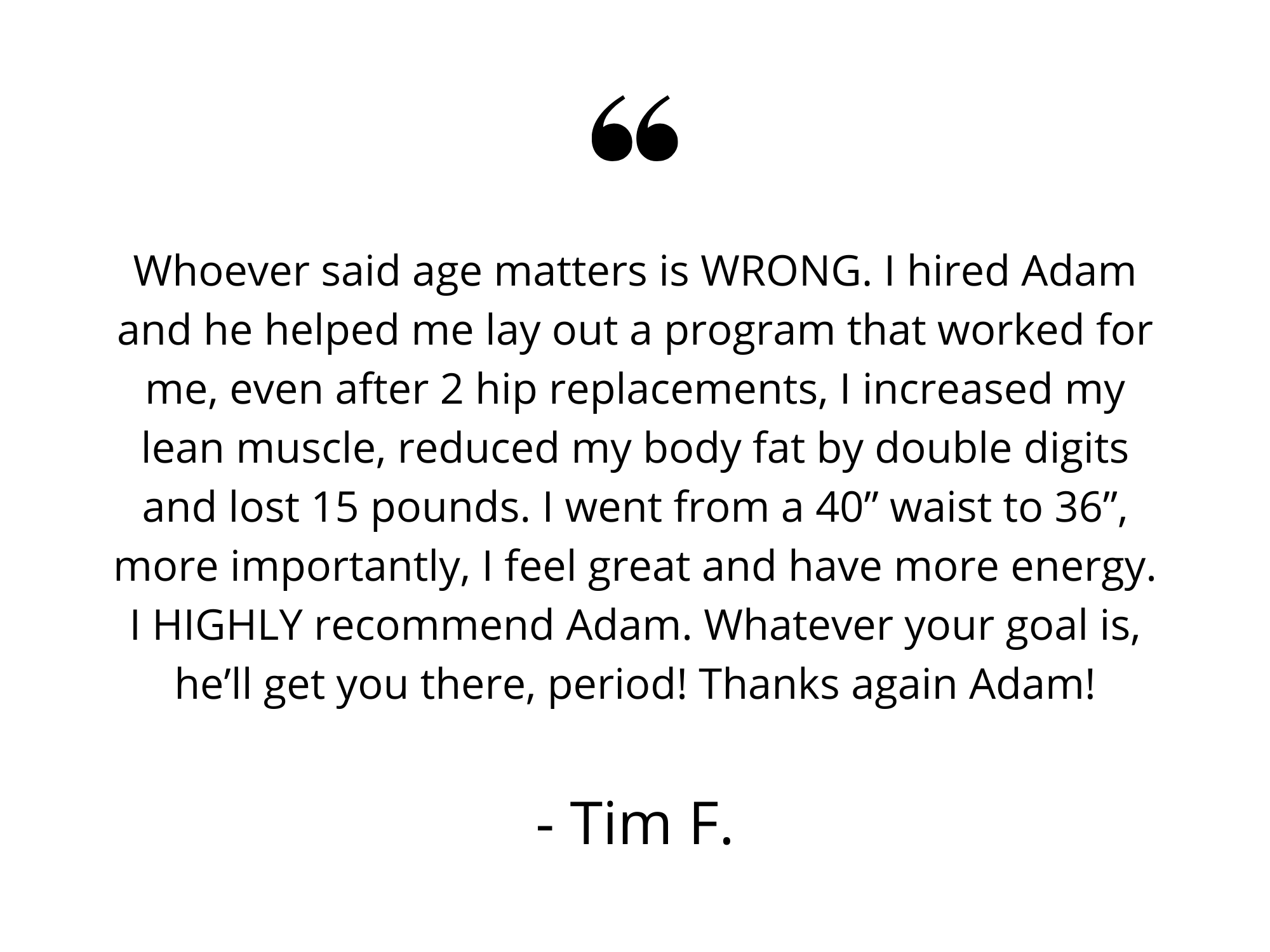 My journey with Adam started just about a year ago. When I initially started with Adam, I wanted nothing more than to just lose the weight. Shortly after we started working together though, I realized I had more work (3).png
