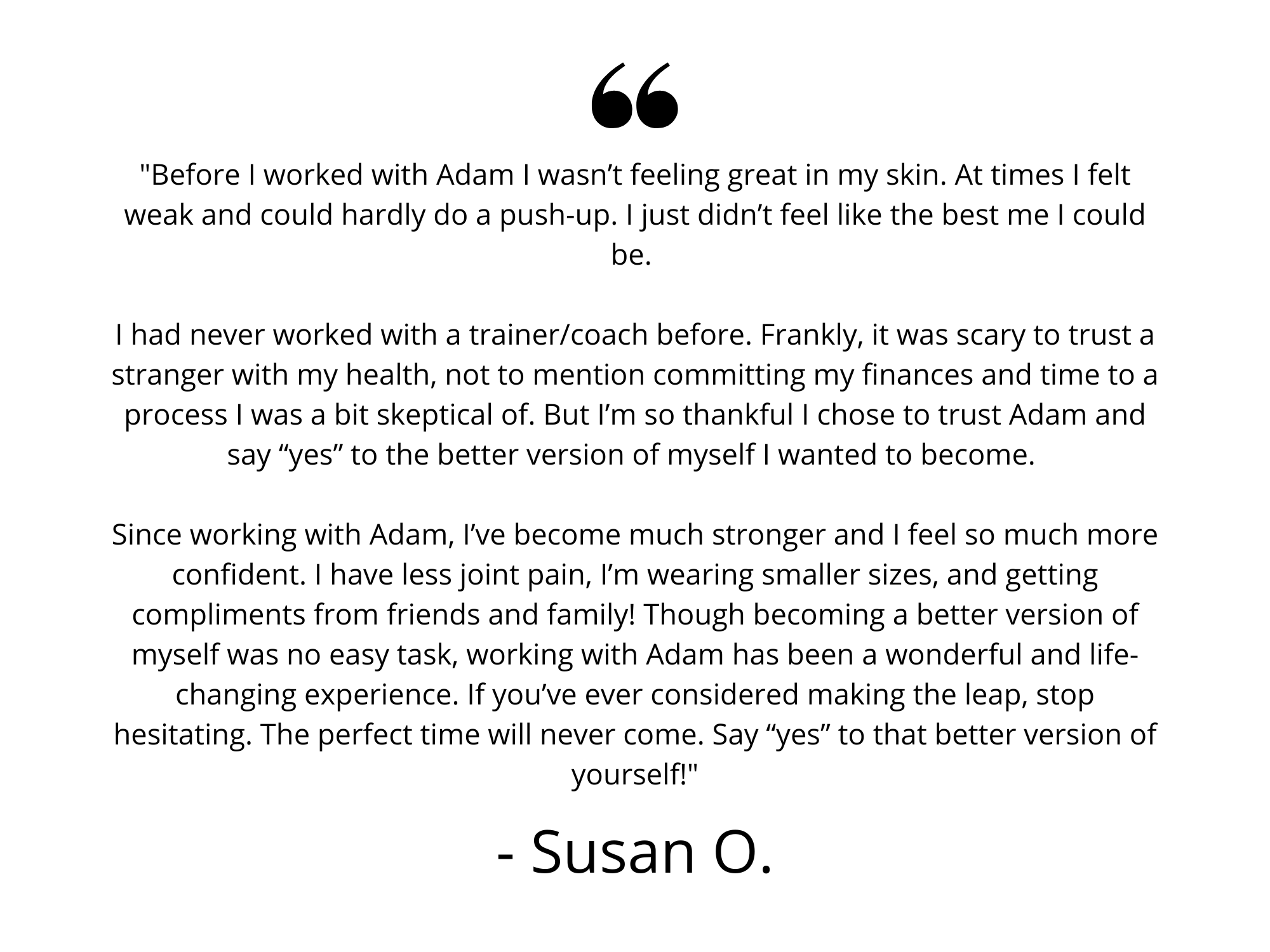 My journey with Adam started just about a year ago. When I initially started with Adam, I wanted nothing more than to just lose the weight. Shortly after we started working together though, I realized I had more work (6).png