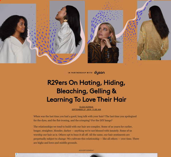 R29 x Dyson’s The New Royalty : Women are already treating their skin to royal luxuries; serums, creams, jade rollers. Rightfully so. We want to shift that mentality to her hair so she can reign with confidence over her Queendom. By positioning healthy hair as the ultimate luxury, Dyson and Refinery29 created a photo, video, and social program that positioned R29ers as royalty and their hair as their crown with the help of Dyson’s healthy hair tech.