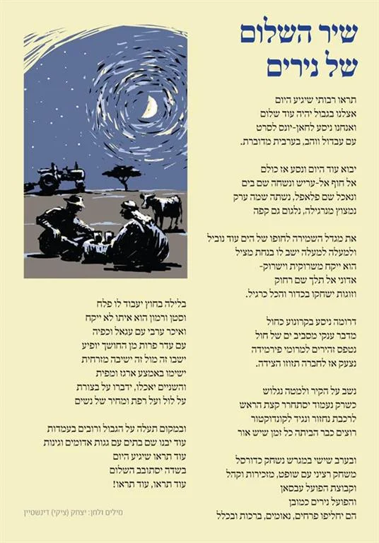 The Nirim Song of Peace Lyrics and Music: Tsiki (Yitzhak Dinstein) Written during the days of the Sinai Campaign Posted on www.nirim.co.il Translation from Hebrew to English by Adele Raemer Listen up, folks! The day will come, When this will be a more peaceful border. And we go to Khan Younis to see a movie with Abdul and Wahab in spoken Arabic The day will come when we all travel to the beach at El Arish and swim there in the sea; And we’ll eat falafel, we’ll drink some Arak. We’ll puff on a hookah, sip coffee, too. We’ll move our guardtower to the beach. And from the tower, a lifeguard will calmly watch over us. He will blow into a whistle, and shout: “Sir, do not go out that far!” And couples will play ball and everything will be calm and normal We’ll drive south in a blue caravan, Surrounded by a vast desert in a sea of sand. We’ll carefully drive to the tops of the Pyramids. We’ll tell all the others to move out of the way! The n we’ll sit on the wall and slide down. When we get up, we’ll be dizzy! We’ll board the train and ask the conductor to get us home while it’s still light out. Friday evening we’ll play on a basketball court, It will be a serious match with a referee, The kibbutz secretariat and fans: The Absan team vs. the Nirim team, of course. They exchange flowers, speeches, greetings and all that… At night a farmer will till the fields And he won’t have to carry with him a machine gun or grenades. When an Arab farmer wearing a Kaffiya appears from the darkness with a herd of cattle, They’ll sit opposite each other, cross-legged. Put a napkin over a crate, And they will eat, discussing the state of the draught, the chicken coops and the barn and the price of women. And instead of trenches on the border, and weapons at army posts, Homes will be built here, with red roofs and gardens. You’ll see that someday Peace will come to these fields You’ll see, you’ll see!