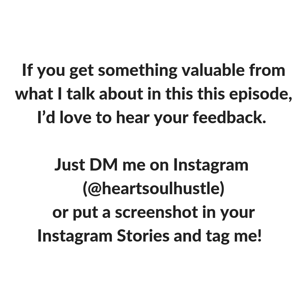 If you get something valuable from what I talk about in this this episode,I’d love to hear your feedback. Just DM me on Instagram (@heartsoulhustle) or put a screenshot in your Instagram Stories and tag me!.png
