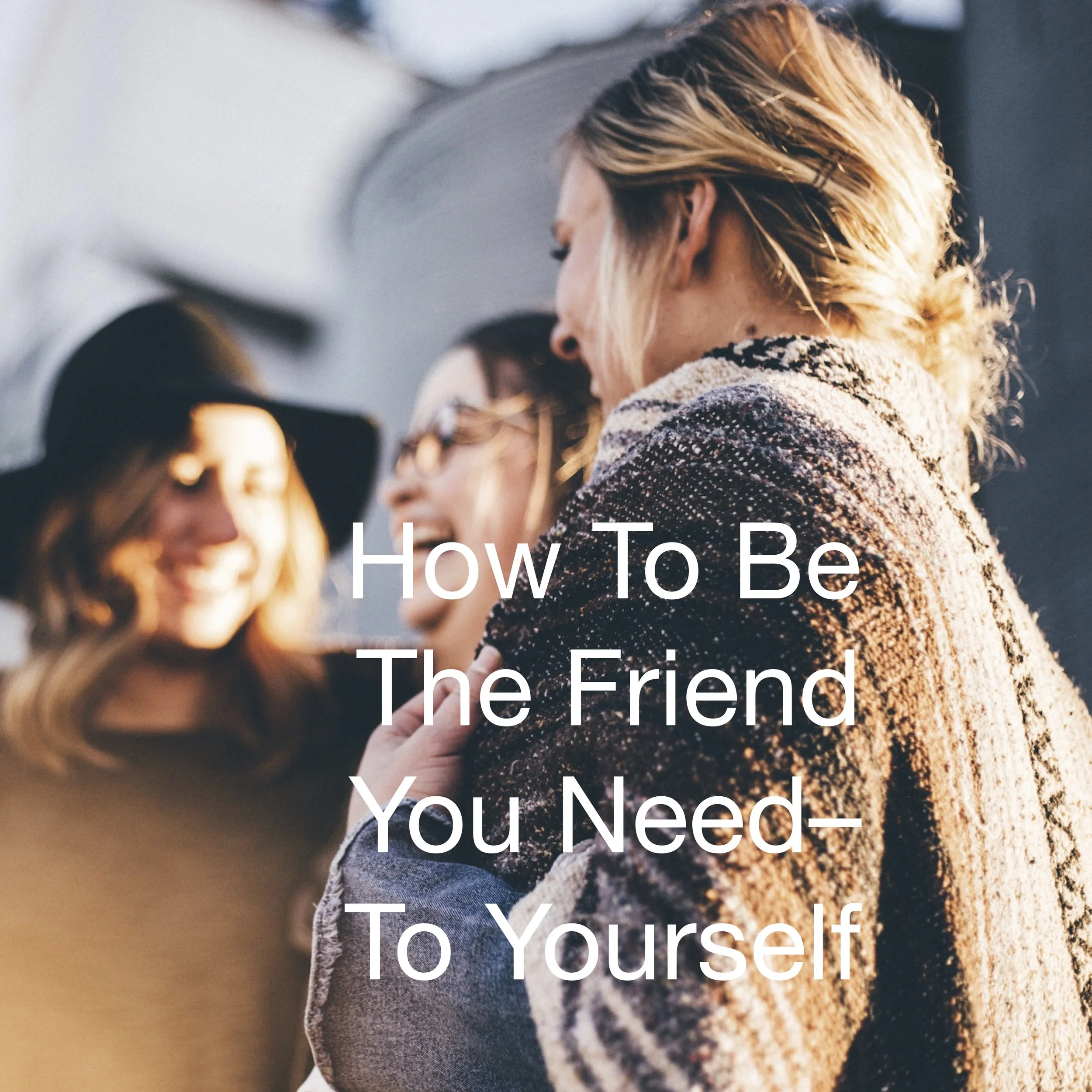 How To Be The Friend You Need – To Yourself