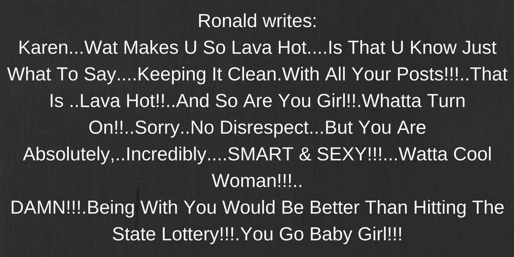 Ronald writes-Karen...Wat Makes U So Lava Hot....Is That U Know Just What To Say....Keeping It Clean.With All Your Posts!!!..That Is ..Lava Hot!!..And So Are You Girl!!.Whatta Turn On!!..Sorry..No Disrespect...But You Are Absolutely,..Incre.png