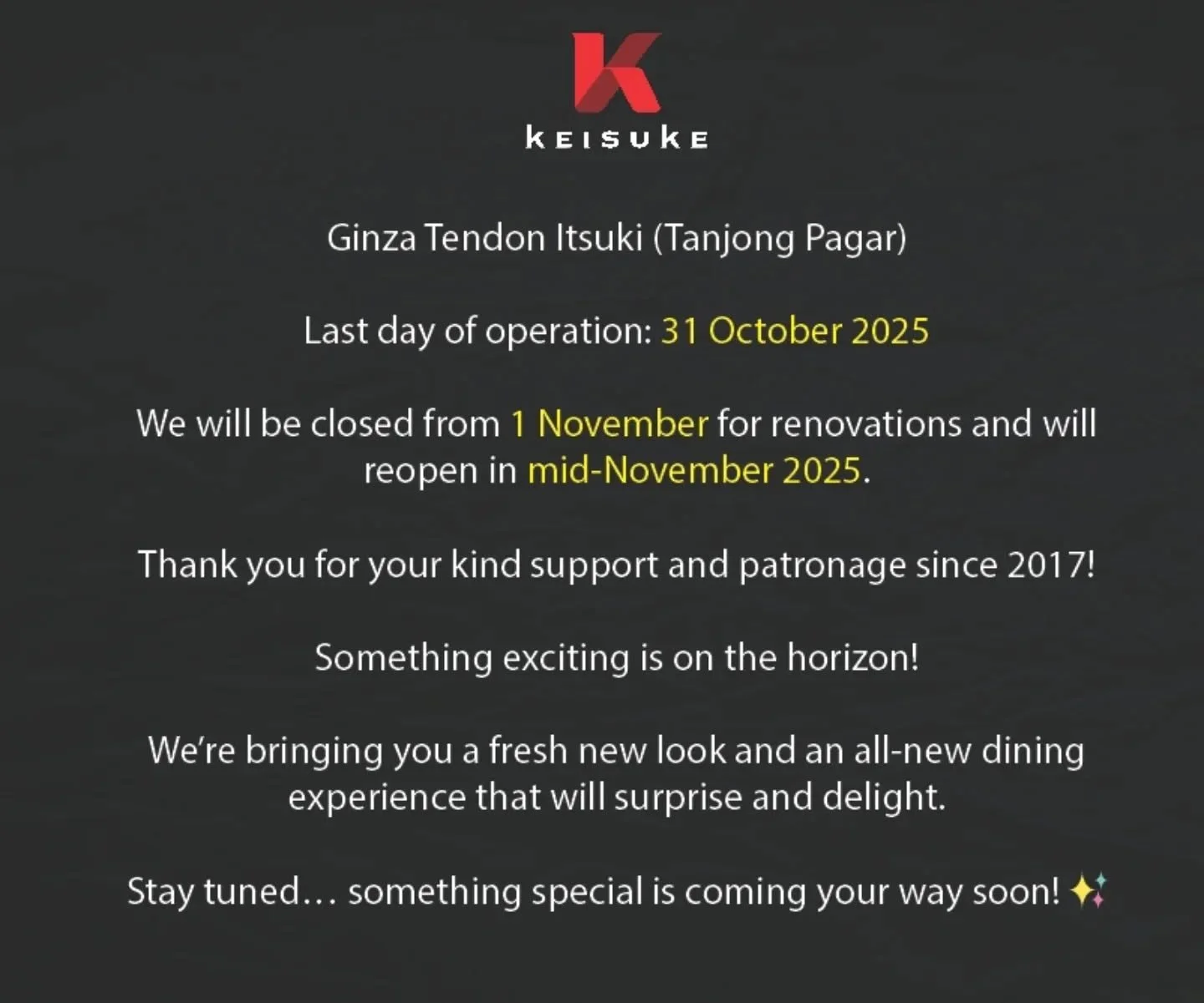 Dear Valued Customers,

We regret to inform you that our Ginza Tendon Itsuki Outlet at Tanjong Pagar will operate for the last time on 31 October 2025.

We are deeply grateful for the right years of patronage and support since our opening in 2017.

T