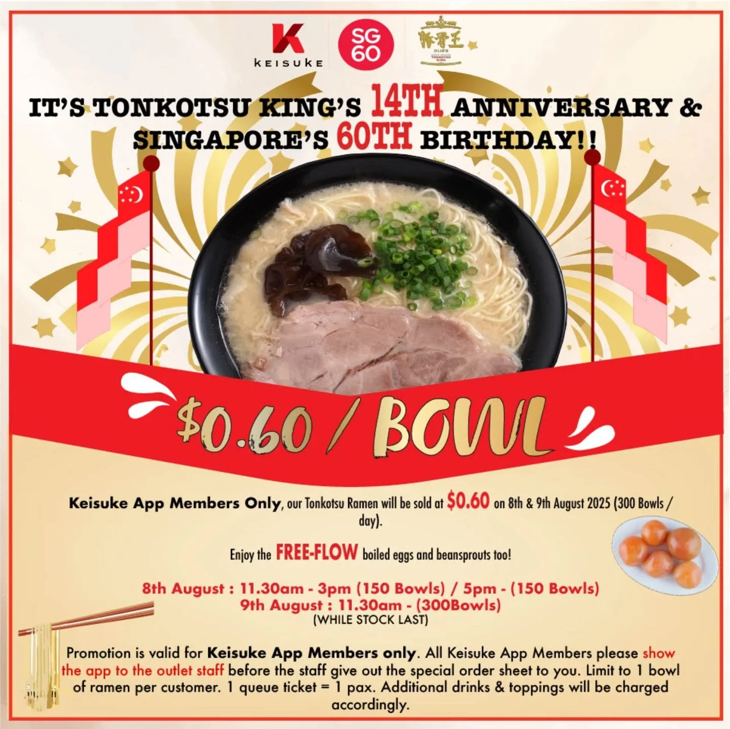 In celebration of our Tonkotsu King's 14th Anniversary and Singapore's 60th birthday, all Keisuke App Members can enjoy a bowl of ramen at only $0.60 on 8&amp;9 August 2025.

Only at 📍 Tonkotsu King [ Orchid Hotel #01-19 ]

Noted : * Only 300 bowls 