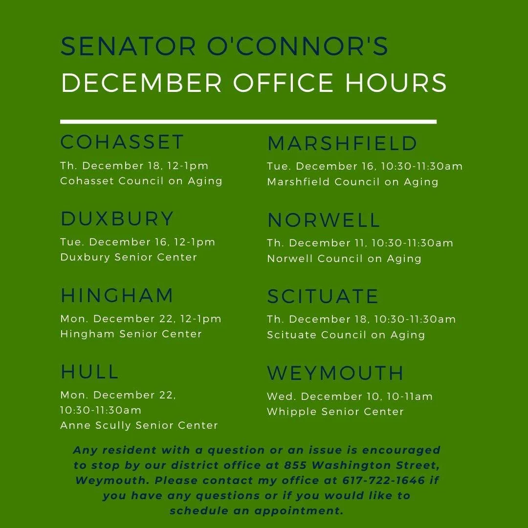 In addition to these office hours in the community, residents can walk in or make an appointment at Senator O'Connor's office at 855 Washington Street, Weymouth, weekdays between 9-5. Also, constituents can call 617-722-1646 to set up a meeting.

 #h