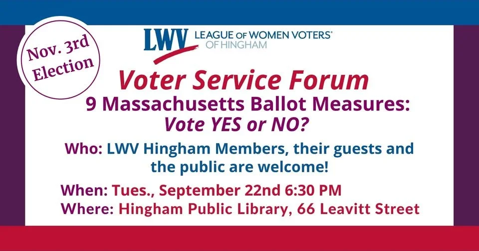 The League of Women Voters of Hingham is hosting a forum on the nine questions that will be on the November 3 ballot statewide on Tuesday, September 22 at 6:30 p.m. at Hingham Public Library. For the full text and more information on the nine questio
