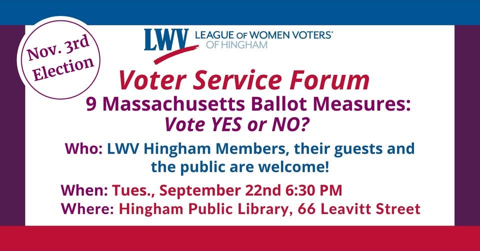The League of Women Voters of Hingham is hosting a forum on the nine questions that will be on the November 3 ballot statewide on Tuesday, September 22 at 6:30 p.m. at Hingham Public Library. For the full text and more information on the nine questio