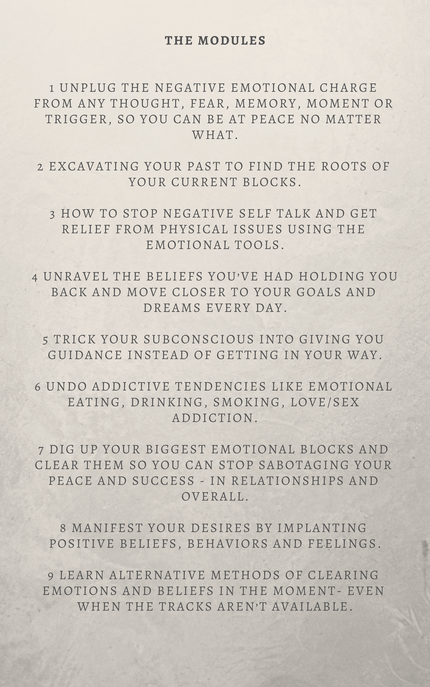 MODULES 1 Unplug the negative emotional charge from any thought, fear, memory, moment or trigger, so you can be at peace no matter what. 2 Excavating your past to find the roots of your current blocks. 3 How to stop .png