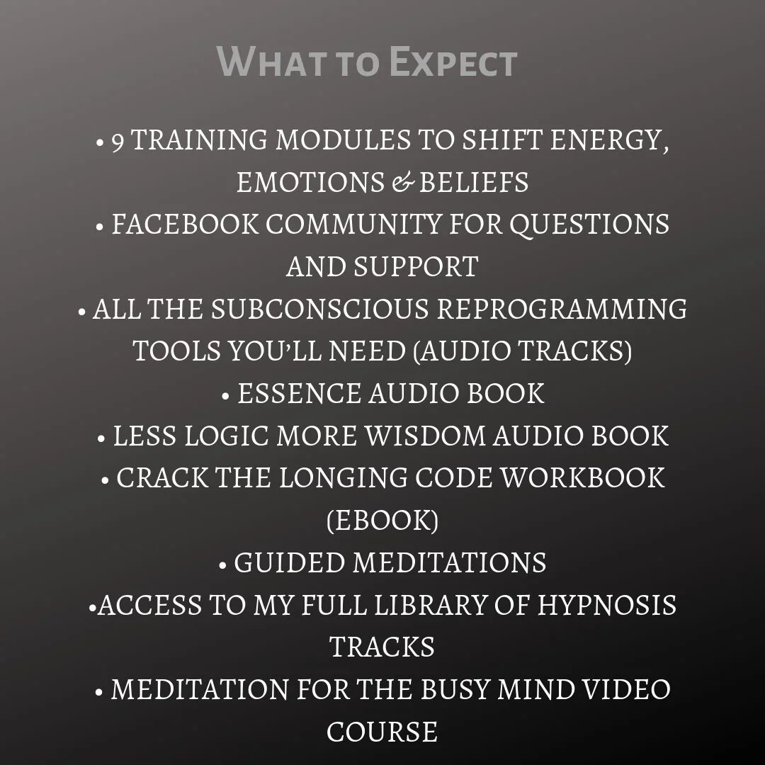 • 9 TRAINING MODULES TO SHIFT ENERGY, EMOTIONS & BELIEFS • FACEBOOK COMMUNITY FOR QUESTIONS AND SUPPORT • ALL THE SUBCONSCIOUS REPROGRAMMING TOOLS YOU’LL NEED (AUDIO TRACKS) • ESSENCE AUDIO BOOK • LESS LOGIC MORE WIS.jpg