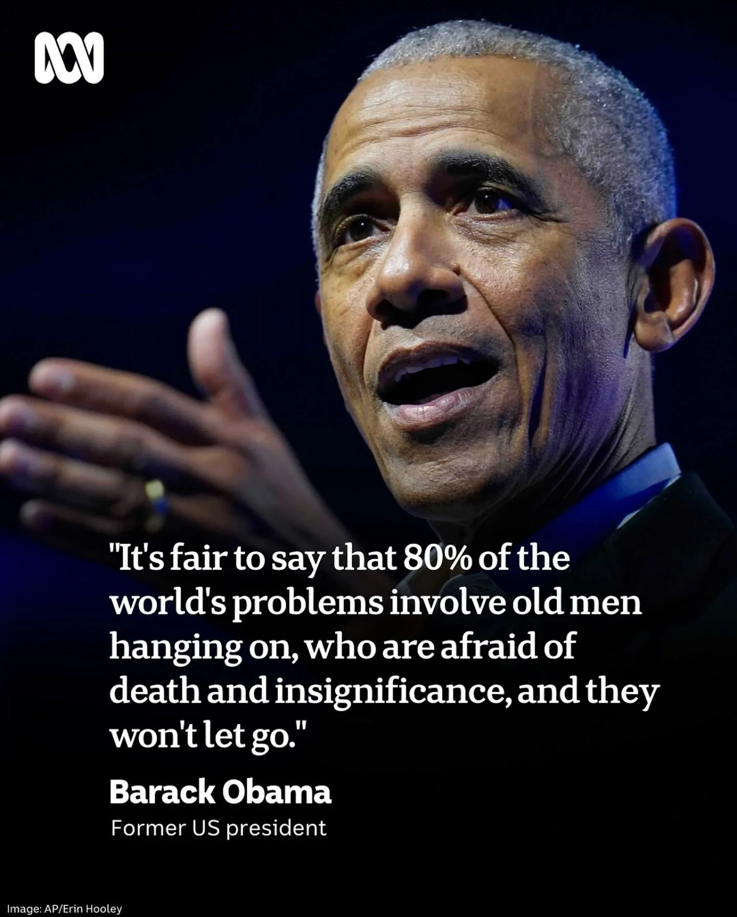 &ldquo;It&rsquo;s fair to say that 80% of the world&rsquo;s problems involve old men who are afraid of death and insignificance, and they won&rsquo;t let go.&rdquo;&nbsp;&mdash; Barack Obama

This line hits hard because it is true.
And it has always 