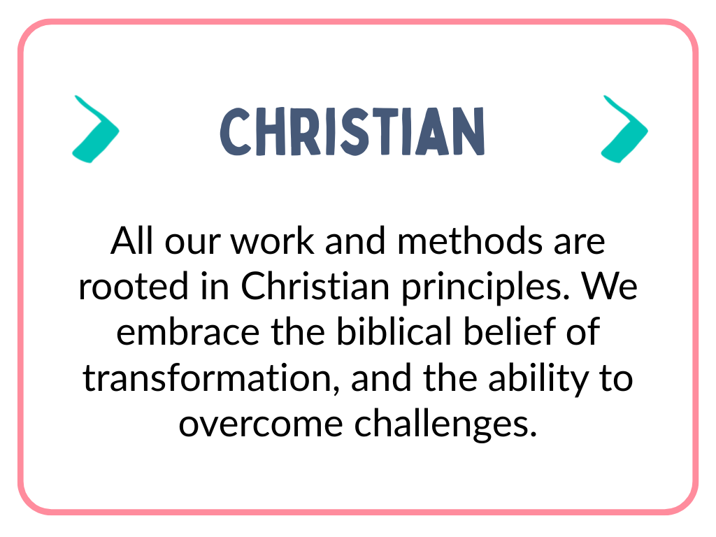 All our work and methods are rooted in Christian principles. We embrace the biblical belief of transformation, and the ability to overcome challenges. (2).png