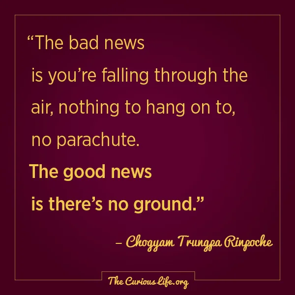 Chogyam Trungpa Rinpoche, "The bad news is you’re falling through the air, nothing to hang on to, no parachute. The good news is there’s no ground."