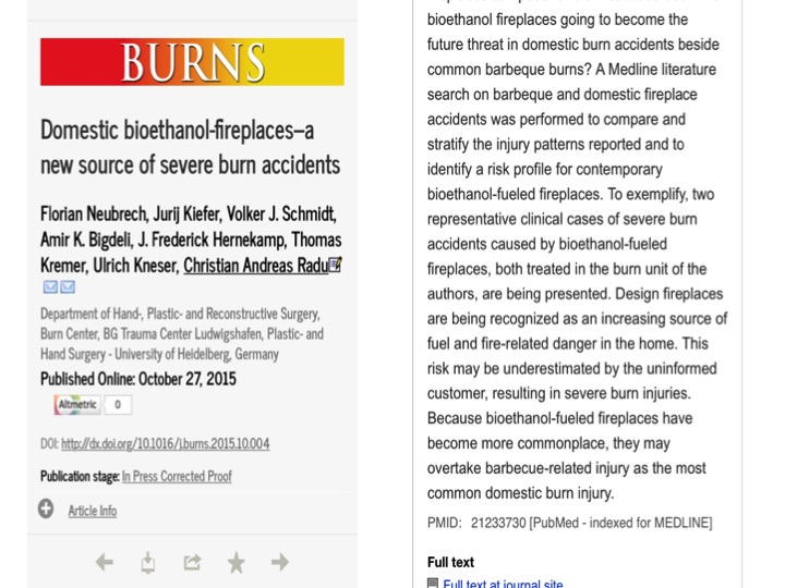 Domestic bioethanol-fireplaces–a new source of severe burn accidents Florian Neubrech, Jurij Kiefer, Volker J. Schmidt, Amir K. Bigdeli, J. Frederick Hernekamp, Thomas Kremer, Ulrich Kneser, Christian Andreas Radu * Department of Hand-, Plastic- and Reconstructive Surgery, Burn Center, BG Trauma Center Ludwigshafen, Plastic- and Hand Surgery - University of Heidelberg, Germany Received 4 May 2015 Received in revised form 30 September 2015 Accepted 1 October 2015 Available online xxx Burn accident Bioethanol Domestic fireplaces Burn prevention Background: Bioethanol-fueled fireplaces are popular interior home decoration accessories. Although their safety is promoted frequently, actual presentations of severe burn injuries in our burn intensive care unit (ICU) have focused the authors on safety problems with these devices. In this article we want to explore the mechanisms for these accidents and state our experiences with this increasingly relevant risk for severe burn injuries. Materials and Methods: The computerized medical records of all burn intensive care patients in our burn unit between 2000 and 2014 were studied. Since 2010, 12 patients with bioethanol associated burn injuries were identified. Their data was compared to the values of all patients, except the ones injured by bioethanol fireplaces that presented themselves to our burn ICU between the years 2010 and 2014. Results: At time of admission the bioethanol patients had a mean ABSI-score of 4.8 (+/ 2.2 standard deviation (SD)). A mean of 17 percent (+/ 9.1 SD) body surface area was burned. Involvement of face and hands was very common. An operative treatment was needed in 8 cases. A median of 20 days of hospitalization (range 3–121) and a median of 4.5 days on the ICU (range 1–64) were necessary. No patient died. In most cases the injuries happened while refilling or while starting the fire, even though safety instructions were followed. In the control group, consisting of 748 patients, the mean ABSI-score was 5.6 (+/ 2.7 SD). A mean of 16.5 percent (+/- 10.1 SD) body surface area was burned. Treatment required a median of 3 days on the burn ICU (range 1–120). Regarding these parameters, the burden of disease was comparable in both groups. Conclusion: Bioethanol-fueled fireplaces for interior home decoration are a potential source for severe burn accidents even by intended use.
